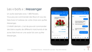 Les « bots » : Messenger
15/05/2016 Techlinked Finance - Introduction aux bots - Tous droits réservés 33
Un autre exemple avec 1-800 Flowers.
Vous pouvez commander des fleurs et vous les
faire livrer à l’adresse de votre choix sans quitter
Messenger.
L’intérêt demain, c’est de pouvoir commander
des biens auprès de différents marchands et de
se les faire livrer en une seule fois sans quitter
Messenger.
 