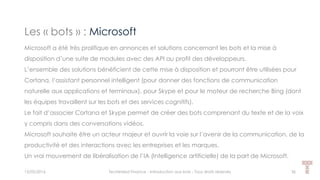 Les « bots » : Microsoft
15/05/2016 Techlinked Finance - Introduction aux bots - Tous droits réservés 36
Microsoft a été très prolifique en annonces et solutions concernant les bots et la mise à
disposition d’une suite de modules avec des API au profit des développeurs.
L’ensemble des solutions bénéficient de cette mise à disposition et pourront être utilisées pour
Cortana, l’assistant personnel intelligent (pour donner des fonctions de communication
naturelle aux applications et terminaux), pour Skype et pour le moteur de recherche Bing (dont
les équipes travaillent sur les bots et des services cognitifs).
Le fait d’associer Cortana et Skype permet de créer des bots comprenant du texte et de la voix
y compris dans des conversations vidéos.
Microsoft souhaite être un acteur majeur et ouvrir la voie sur l’avenir de la communication, de la
productivité et des interactions avec les entreprises et les marques.
Un vrai mouvement de libéralisation de l’IA (Intelligence artificielle) de la part de Microsoft.
 