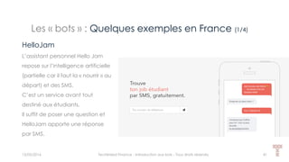 Les « bots » : Quelques exemples en France (1/4)
15/05/2016 Techlinked Finance - Introduction aux bots - Tous droits réservés 41
HelloJam
L’assistant personnel Hello Jam
repose sur l’intelligence artificielle
(partielle car il faut la « nourrir » au
départ) et des SMS.
C’est un service avant tout
destiné aux étudiants.
Il suffit de poser une question et
HelloJam apporte une réponse
par SMS.
 