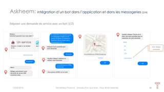 15/05/2016 Techlinked Finance - Introduction aux bots - Tous droits réservés 48
Déposer une demande de service avec un bot (1/2)
Bonjour,
Comment pouvons-nous vous aider ?
Réparer, m’aider à, me faciliter
la vie…
Me f
Sélectionner
Merci.
Rédigez précisément votre
demande de service (200
caractères max).
Je recherche une personne pour
un nettoyage complet de ma
voiture (intérieur et extérieur).
Matériels fournis (foam lance,
shampoing et cire…).
Indiquez le prix souhaité pour
votre demande.
35 euros
Veuillez indiquer l’adresse où
réaliser votre demande.
4 rue Beethoven 67000
Strasbourg
Vous pouvez vérifier sur la carte
4 rue Beethoven 67000 Strasbourg
Valider
Un service
OK
Veuillez indiquer l’heure ou la
date que vous souhaitez pour la
réalisation de cette demande.
Voir diapo
suivante
4H
Askheem: intégration d’un bot dans l’application et dans les messageries (2/4)
1h
4h
Now
12h
Calendrier
4H
 