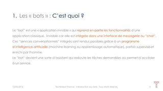 1. Les « bots » : C’est quoi ?
15/05/2016 Techlinked Finance - Introduction aux bots - Tous droits réservés 5
Le “bot” est une « application invisible » qui reprend en partie les fonctionnalités d’une
application classique. Invisible car elle est intégrée dans une interface de messagerie ou “chat”.
Ces “services conversationnels” intégrés sont rendus possibles grâce à un programme
d’intelligence artificielle (machine learning ou apprentissage automatique), parfois supervisé et
enrichi par l'homme.
Le “bot” devient une sorte d’assistant qui exécute les tâches demandées ou permet d’accéder
à un service.
 