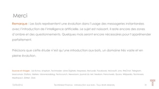 Merci
15/05/2016 Techlinked Finance - Introduction aux bots - Tous droits réservés 51
Remarque : Les bots représentent une évolution dans l’usage des messageries instantanées
avec l’introduction de l’intelligence artificielle. Le sujet est naissant, il reste encore des zones
d’ombre et des questionnements. Quelques mois seront encore nécessaires pour l’appréhender
parfaitement.
Précisons que cette étude n’est qu’une introduction aux bots, un domaine très vaste et en
pleine évolution.
Sources et images : Les Echos, Unsplash, Techinsider, Usine Digitale, Itespresso, Re/code, Facebook, Microsoft, Line, WeChat, Telegram,
Macrumors, Statista, Nielsen, Idownloadblog, Techcrunch, Newsroom, journal du net, Medium, Frenchweb, Quora, Wikipedia, Techinasia,
Nextinpact, ZDNet, Orat,
 