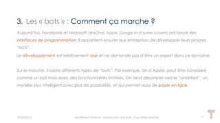 3. Les « bots » : Comment ça marche ?
15/05/2016 Techlinked Finance - Introduction aux bots - Tous droits réservés 7
Aujourd’hui, Facebook et Microsoft (WeChat, Apple, Google et d’autres suivent) ont lancé des
interfaces de programmation. Il appartient ensuite aux entreprises de développer leurs propres
“bots”.
Le développement est relativement aisé et ne demande pas d’être un expert dans ce domaine.
Sur le marché, il existe différents types de “bots”. Par exemple, Siri d’Apple, peut être considéré
comme un bot mais avec des fonctionnalités limitées. On tend désormais vers le “smartbot”, un
modèle plus intelligent avec plus de possibilités, et qui permet aussi de payer en ligne.
 