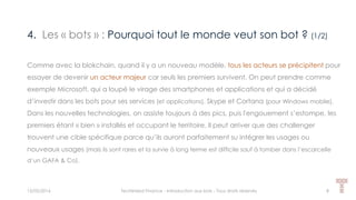 4. Les « bots » : Pourquoi tout le monde veut son bot ? (1/2)
15/05/2016 Techlinked Finance - Introduction aux bots - Tous droits réservés 8
Comme avec la blokchain, quand il y a un nouveau modèle, tous les acteurs se précipitent pour
essayer de devenir un acteur majeur car seuls les premiers survivent. On peut prendre comme
exemple Microsoft, qui a loupé le virage des smartphones et applications et qui a décidé
d’investir dans les bots pour ses services (et applications), Skype et Cortana (pour Windows mobile).
Dans les nouvelles technologies, on assiste toujours à des pics, puis l'engouement s’estompe, les
premiers étant « bien » installés et occupant le territoire. Il peut arriver que des challenger
trouvent une cible spécifique parce qu’ils auront parfaitement su intégrer les usages ou
nouveaux usages (mais ils sont rares et la survie à long terme est difficile sauf à tomber dans l’escarcelle
d’un GAFA & Co).
 