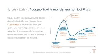 4. Les « bots » : Pourquoi tout le monde veut son bot ? (2/2)
15/05/2016 Techlinked Finance - Introduction aux bots - Tous droits réservés 9
Nous pouvons nous appuyer sur la courbe
de maturité de Gartner dénommée le
« Cycle Hype » qui permet d’anticiper
quand une technologie sera massivement
adoptée. Chaque nouvelle technologie
évolue en suivant une courbe et traverse 5
étapes de visibilité et de maturité.
Amorçage
technologique
Phase de
désillusion
Pic des
espérances
exagérées
La lumière au
bout du tunnel
Le plateau
de rentabilité
Les bots
 