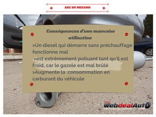 >Un diesel qui démarre sans préchauffage
fonctionne mal
>est extrêmement polluant tant qu'il est
froid, car le gazole est mal brûlé
>Augmente la consommation en
carburant du véhicule
Conséquences d'une mauvaise
utilisation
 