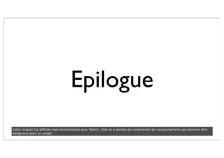 Epilogue
Cette mission fut difficile mais enrichissante pour Martin. Cela lui a permis de comprendre les comportements qui peuvent être
dangereux pour un projet :
 