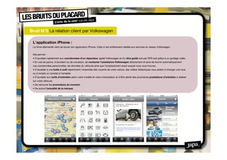 Bruit N°5 La relation client par Volkswagen
  
 L’application iPhone :
 La ﬁrme allemande vient de lancer son application iPhone. Celle-ci est entièrement dédiée aux services du réseau Volkswagen.


 Elle permet :
 • D’accéder rapidement aux coordonnées d’un réparateur agréé Volkswagen et d’y être guidé soit par GPS soit grâce à un guidage vidéo.
 • En cas de panne, d’accident ou de crevaison, de contacter l’assistance Volkswagen directement et ainsi de fournir automatiquement
 vos coordonnées personnelles, les données du véhicule ainsi que l’emplacement exact auquel vous vous trouvez.
 • D’accéder à une boîte à outil répertoriant l’ensemble des voyants de votre voiture, des vidéos didactiques vous aidant à changer une roue
 ou à remplir un constat à l’amiable.
 • D’accéder aux tarifs d’entretien selon votre modèle et votre motorisation et d’être alerté des prochaines prestations d’entretien à réaliser
 sur votre véhicule.
 • De retrouver les promotions du moment.
 • De suivre l’actualité de la marque.
 