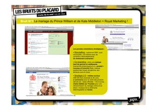 Bruit N°7 Le mariage du Prince William et de Kate Middleton = Royal Marketing !
 




                                      Les grandes orientations stratégiques :

                                      • Storytelling : rupture en 2007, puis
                                      reconquête, une histoire avec de
                                      nombreux rebondissements.
                                      Un événement scénarisé !

                                      • Co-branding : entre une marque
                                      haut de gamme et vieillissante
                                      (monarchie britannique) et un « produit »
                                      nouveau et branché (Kate, marque
                                      positionnée moyen de gamme, aux
                                      attributs cool et chics).

                                      • Stratégie 2.0 : médias sociaux
                                      (499 355 fans recensés le 30 Juin),
                                      e-commerce pour la vente des produits
                                      dérivés (ex : tasse ofﬁcielle : 142,5 euros),
                                      chaîne dédiée sur Youtube pour une
                                      retransmission du mariage online et en
                                      direct, musique de la cérémonie
                                      téléchargeable sur Itunes.
 