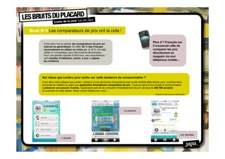 Bruit N°9 Les comparateurs de prix ont la cote !
 
                                                                                                         Plus d’1 Français sur
       C’est dans l’air du temps, les comparateurs de prix sur
       internet se généralisent. En effet, 92 % des Français                                             2 trouverait utile de
       reconnaissent en utiliser au moins un, et 49 % ont déjà                                           comparer les prix
       utilisé un comparateur pour des produits alimentaires.                                            directement en
       Pour une grande majorité d’entre eux, ces comparateurs
                                                                                                         magasin via son
       sont simples d’utilisation, précis, à jour et dignes
       de conﬁance.                                                                                      téléphone mobile…




      Qui mieux que Leclerc pour surfer sur cette tendance de consommation ?
      C’est dans cette optique que Leclerc, initiateur d’une démarche comparative avec le site QuiEstLeMoinsCher.com, continue dans
      sa lancée en mettant au point une application Smartphone comparative de prix. Toujours dans le but d’aider le consommateur
      à préserver son pouvoir d’achat, l’application permet de comparer immédiatement les prix de plus de 200 000 produits
      en scannant le code-barres. Nous l’avons testée pour vous …
                                                                                                           D’après le site www.e-marketing.fr




                                                                               Le scanner




                                                                                                                                       Les résultats
                       L’accueil
 