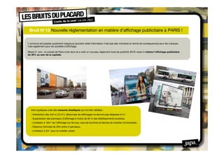 Bruit N°10 Nouvelle réglementation en matière d’afﬁchage publicitaire à PARIS !

L’annonce est passée quasiment inaperçue pourtant cette information n’est pas des moindres en terme de conséquences pour les marques,
mais également pour les sociétés d’afﬁchage.

Mardi 21 Juin : le conseil de Paris s’est réuni et a voté un nouveau règlement local de publicité (RLP) visant à réduire l’afﬁchage publicitaire
de 30% au sein de la capitale.




   Voici quelques-unes des mesures drastiques qui ont été validées :
   - Interdiction des 4x3 m (12 m2), désormais les afﬁchages ne devront pas dépasser 8 m2.
   - Suppression des panneaux d’afﬁchage à moins de 50 m des établissements scolaires.
   - Limitation à 16m2 de l’afﬁchage sur les bus, cars de tourisme et bâches de chantier d’immeubles.
   - Distance minimale de 25m entre 2 panneaux.
   - Limitation à 2m2 pour le mobilier urbain.
 