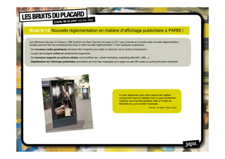 Bruit N°10 Nouvelle réglementation en matière d’afﬁchage publicitaire à PARIS !

Les afﬁcheurs tels que JC Decaux, CBS Outdoor et Clear Channel ont jusqu’à 2017 pour prendre en compte cette nouvelle règlementation.
Quelles peuvent être les conséquences dues à cette nouvelle règlementation ? Voici quelques conjectures :
· De nouveaux codes graphiques devraient être imaginés pour palier la réduction de la surface d’expression.
· La part des budgets online va certainement augmenter.
· De nouveaux supports ou actions urbains vont proliférer (ex : street marketing, marketing alternatif, vélib…).
· Digitalisation de l’afﬁchage publicitaire permettant de livrer des messages plus larges via des QR codes ou autres principes interactifs.




                                                                                   A noter également que cette mesure est valable
                                                                                   uniquement dans la capitale mais on peut facilement
                                                                                   imaginer que d’autres grandes villes à l’instar de
                                                                                   Marseille ou Lyon suivent l’exemple.
                                                                                                               Sources : Le ﬁgaro / Blog L’aorte
 