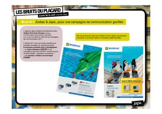 Bruit N°1 Zodiac & Japa...pour une campagne de communication gonﬂée

 L'agence Japa collabore actuellement avec
 Zodiac Pool Care Europe (marque
 commercialisant des produits d’entretien
                                                 Aﬁn de promouvoir dans les médias et hors médias ces produits
 pour la piscine) dans le cadre de sa campagne
                                                 innovants, nous avons retenu 2 concepts créatifs gonﬂés :
 de communication 2011.

 L’année 2011 est une année capitale pour
 le leader européen du marché qui lance
 8 nouveaux produits dont 2 stratégiques :
 - un robot nettoyeur VORTEX 1 qui
 complète la gamme VORTEX, reconnue pour
 sa technologie « aspiration cyclonique »
 - une pompe à chaleur économique
 POWER
 