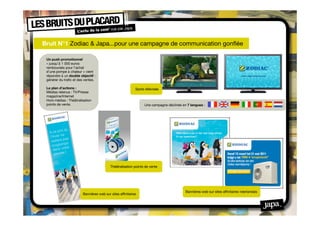 Bruit N°1 Zodiac & Japa...pour une campagne de communication gonﬂée

 Un push promotionnel
 « jusqu’à 1 000 euros
 remboursés pour l’achat
 d’une pompe à chaleur » vient
 répondre à un double objectif :
 générer du traﬁc et des ventes.

 Le plan d’actions :                                      Spots télévisés
 Médias retenus : TV/Presse
 magazine/Internet
 Hors médias : Théâtralisation
 points de vente.                                               Une campagne déclinée en 7 langues :




                                          Théâtralisation points de vente




                                                                                        Bannières web sur sites afﬁnitaires néerlandais
                        Bannières web sur sites afﬁnitaires
 