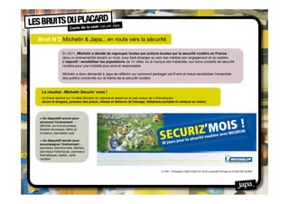 Bruit N°2 Michelin & Japa…en route vers la sécurité

                En 2011, Michelin a décidé de regrouper toutes ses actions locales sur la sécurité routière en France,
                dans un événementiel durant un mois, pour faire émerger au sein des médias son engagement en la matière.
                L'objectif : sensibiliser les populations de 14 villes, où la marque est implantée, aux bons conseils de sécurité
                routière pour une mobilité plus sûre et responsable.

                Michelin a donc demandé à Japa de réfléchir sur comment packager cet Event et mieux sensibiliser l’ensemble
                des publics concernés sur le thème de la sécurité routière.



 Le résultat : Michelin Sécuriz’ mois !
 Un Event décliné sur 14 sites Michelin en national et relayé sur le web autour de 4 thématiques :
 alcool et drogues, pression des pneus, vitesse et distance de freinage, téléphone portable et ceinture au volant.




> Un dispositif amont pour
annoncer l’événement :
afﬁches, annonces presse,
dossier de presse, lettre et
invitation, bannières web

> Un dispositif terrain pour
accompagner l’événement :
panneaux directionnels, bâches,
panneaux historiques, panneaux
thématiques, leaﬂet, carte
routière


                                                                                   A noter : Campagne créée à partir du visuel corporate Groupe sur la sécurité routière
 