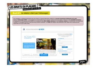 Bruit N°5 La relation client par Volkswagen

Pour entretenir un dialogue permanent avec ses clients, la marque allemande a élaboré un nouveau programme relationnel sur le web.
Baptisé "Volkswagen & Moi", il accompagne le consommateur tout au long du cycle de vie de sa voiture, l’informe via des actualités exclusives
et originales et le récompense de sa ﬁdélité en lui proposant des offres dédiées, des jeux et de nombreux cadeaux. Le constructeur ne compte pas
s’arrêter là. Il envisage d’enrichir le site avec des contenus interactifs : une Web TV intégrant des publicités et des vidéos de la marque devrait
notamment voir le jour cette année.
 