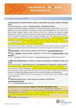 1
Les brèves du Pôle Marché
Métiers Semaine 40
L'équipementier marseillais Shark s'offre le spécialiste des sports outdoor rhônalpin
Cairn
(13) Bouches-du-Rhône (01) Ain CASQUE DE MOTO VÊTEMENT DE SPORT
Le groupe marseillais 2R Holding, propriétaire du fabricant de casques moto Shark (13 ; CA 2015 :
65M€), poursuit sa diversification en rachetant la marque Cairn (Marlybag Sas ; CA: 15M€, +15%).
Cette société familiale, basée à Saint André de Corcy (01), propose une gamme complète
d'équipements outdoor et pour le ski (casques, masques, gants, produits textiles, lunettes de soleil...).
"C’est une étape importante dans notre volonté de multiplier notre offre produits et de s’ouvrir à
d’autres secteurs", explique Patrick François, Président de 2R Holding. Les deux sociétés entendent
développer conjointement leurs capacités de R&D sur les marchés de la moto et de l’outdoor. Grâce
à ce rapprochement, Cairn entend développer sa gamme, continuer de croitre et conquérir de
nouveaux marchés aussi bien en France qu’à l’international.
Shark conçoit ses produits à Marseille et les fabrique dans ses usines en Asie et au Portugal.
Produisant annuellement près de 380.000 casques, il projette de doubler son activité d'ici 2020.
Shark Helmets : Patrick François, président - 04 91 18 23 23 - www.shark-helmets.com
Cairn - Marlybag : Marjorie Baudet, présidente - 04 72 26 45 45 - cairn@marlybag.fr - cairn-
sport.com
Sources : Les Echos, 30/09/16, Paul Molga // Lerepairedesmotards.com, 28/09/16, Alexis Ferrant
L'UIMM Alpes-Méditerranée va créer un centre de formation à l’industrie navale à La
Ciotat
(13) Bouches-du-Rhône INDUSTRIE NAVALE ENSEIGNEMENT ET FORMATION MÉTALLURGIE
Un centre de formation dédié à l’industrie navale devrait voir le jour en 2017 à La Ciotat (13). "Nous
devons définir le contenu pédagogique, recruter le personnel chargé de dispenser les formations et
trouver des locaux. Cette section verra le jour dans 7 mois tout au plus", annonce Thierry Chaumont,
président de l’UIMM Alpes-Méditerranée (Union des Industries et Métiers de la Métallurgie).
A savoir : cet été les UIMM Var (83) et Provence-Alpes (13 / 04) ont fusionné pour constituer l'UIMM
Alpes-Méditerranée.
UIMM Alpes-Méditerranée : Thierry Chaumont, président - 04 91 80 91 48 -
uimmalpesmediterranee.fr
Source : Journal des Entreprises, 29/09/16
Copy-Top va ouvrir de nouveaux magasins à Marseille, Montpellier et Nice
(06) Alpes-Maritimes (34) Hérault (13) Bouches-du-Rhône IMPRIMERIE NUMÉRIQUE
Copy-Top (Paris, 75 ; 180 salariés, CA : 22 M€), spécialiste de l'impression numérique, poursuit le
développement de son réseau et va ouvrir un nouveau magasin à Marseille (13) en novembre. Il sera
suivi ensuite d'implantations à Montpellier (34) et Nice (06) notamment.
Copy-Top : www.copytop.com
Actualité économique PACA
 