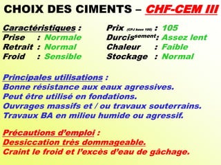 CHOIX DES CIMENTS – CHF-CEM III
Caractéristiques : Prix (CPJ base 100) : 105
Prise : Normale Durcissement: Assez lent
Retrait : Normal Chaleur : Faible
Froid : Sensible Stockage : Normal
Principales utilisations :
Bonne résistance aux eaux agressives.
Peut être utilisé en fondations.
Ouvrages massifs et / ou travaux souterrains.
Travaux BA en milieu humide ou agressif.
Précautions d’emploi :
Dessiccation très dommageable.
Craint le froid et l’excès d’eau de gâchage.
 