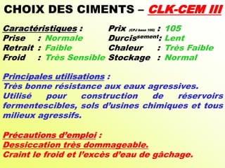 CHOIX DES CIMENTS – CLK-CEM III
Caractéristiques : Prix (CPJ base 100) : 105
Prise : Normale Durcissement: Lent
Retrait : Faible Chaleur : Très Faible
Froid : Très Sensible Stockage : Normal
Principales utilisations :
Très bonne résistance aux eaux agressives.
Utilisé pour construction de réservoirs
fermentescibles, sols d’usines chimiques et tous
milieux agressifs.
Précautions d’emploi :
Dessiccation très dommageable.
Craint le froid et l’excès d’eau de gâchage.
 