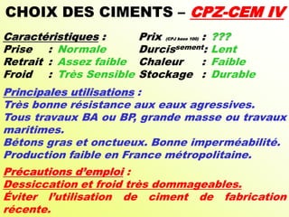 CHOIX DES CIMENTS – CPZ-CEM IV
Caractéristiques : Prix (CPJ base 100) : ???
Prise : Normale Durcissement: Lent
Retrait : Assez faible Chaleur : Faible
Froid : Très Sensible Stockage : Durable
Principales utilisations :
Très bonne résistance aux eaux agressives.
Tous travaux BA ou BP, grande masse ou travaux
maritimes.
Bétons gras et onctueux. Bonne imperméabilité.
Production faible en France métropolitaine.
Précautions d’emploi :
Dessiccation et froid très dommageables.
Éviter l’utilisation de ciment de fabrication
récente.
 