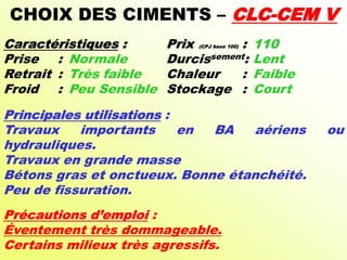 CHOIX DES CIMENTS – CLC-CEM V
Caractéristiques : Prix (CPJ base 100) : 110
Prise : Normale Durcissement: Lent
Retrait : Très faible Chaleur : Faible
Froid : Peu Sensible Stockage : Court
Principales utilisations :
Travaux importants en BA aériens ou
hydrauliques.
Travaux en grande masse
Bétons gras et onctueux. Bonne étanchéité.
Peu de fissuration.
Précautions d’emploi :
Éventement très dommageable.
Certains milieux très agressifs.
 