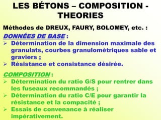 LES BÉTONS – COMPOSITION -
THEORIES
Méthodes de DREUX, FAURY, BOLOMEY, etc. :
DONNÉES DE BASE :
 Détermination de la dimension maximale des
granulats, courbes granulomètriques sable et
graviers ;
 Résistance et consistance désirée.
COMPOSITION :
 Détermination du ratio G/S pour rentrer dans
les fuseaux recommandés ;
 Détermination du ratio C/E pour garantir la
résistance et la compacité ;
 Essais de convenance à réaliser
impérativement.
 