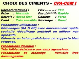 CHOIX DES CIMENTS – CPA-CEM I
Caractéristiques : Prix (CPJ base 100) : 113
Prise : Normale Durcissement: Rapide
Retrait : Assez fort Chaleur : Forte
Froid : Très sensible Stockage : Court
Principales utilisations :
Bétonnages (BA & BP) avec durcissement rapide
souhaité (décoffrage anticipé) en milieux non
agressifs.
Éléments en béton préfabriqué car supporte bien
l’étuvage.
Précautions d’emploi :
Très faible résistance aux eaux agressives.
Précautions de stockage – humidité très
dommageable.
 