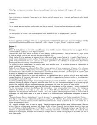 Hélas ! que mes taureaux sont maigres dans un si gras pâturage! L'amour tue également et le troupeau et le pasteur.

Ménalque.

Ceux-ci du moins, ce n'est point l'amour qui les tue ; à peine ont-ils la peau sur les os ; je ne sais quel mauvais oeil a fasciné
mes agneaux.

Damète.

Dis, et tu seras pour moi le grand Apollon, dans quel lieu du monde le ciel ne s'étend pas au delà de trois coudées.

Ménalque.

Dis dans quel lieu du monde il naît des fleurs portant écrits des noms de rois, et que Phyllis soit à toi seul.

Palémon.

Il ne nous appartient pas de juger entre vous un si grand procès. Vous méritez la génisse, toi, lui, et tout berger qui craindra
les douceurs de l'amour ou en éprouvera l'amertume. Fermez à présent les rigoles, enfants : les prés ont assez bu.

Églogue IV
Pollion.
Muses de Sicile, élevons un peu le ton ; les arbrisseaux et les humbles bruyères n'intéressent pas tous les esprits. Si nous
chantons les bois, que les bois soient dignes d'un consul.
Le dernier âge prédit par la Sibylle est arrivé : le grand ordre des siècles recommence ; Déjà revient aussi la Vierge, revient
le règne de Saturne : déjà du haut des cieux descend une nouvelle race.
Chaste Lucine, favorise seulement la naissance de cet enfant sous lequel cessera l'âge de fer et renaîtra l'âge d'or pour le
monde entier : déjà règne ton cher Apollon. C'est de ton consulat, Pollion, que datera cette brillante période, et que les
grands mois commenceront leur cours. C'est sous tes auspices que les traces de nos forfaits, s'il en reste encore, disparaîtront
pour toujours délivrant l'univers d'une éternelle alarme.
Cet enfant vivra de la vie des dieux ; il verra les héros mêlés avec les dieux ; ils le verront lui-même et il gouvernera le
monde pacifié par les vertus de son père.
Enfant, la terre, féconde sans culture, t'offrira d'abord comme présents le lierre rampant avec le baccar, et les colocases
mêlées à la riante acanthe ; d'elles-mêmes les chèvres rapporteront à la maison leurs mamelles pleines de lait ; les troupeaux
ne craindront point le lion superbe ; ton berceau même se couvrira de fleurs caressantes. Désormais point de serpents, point
de plantes au poison perfide : l'amome d'Assyrie croîtra en tous lieux.
Mais déjà quand tu pourras lire les hauts faits des héros et les exploits de ton père, et savoir ce qu'est la vertu, peu à peu les
champs blondiront de moissons ondoyantes, la grappe vermeille se suspendra aux buissons incultes et les chênes durs
laisseront perler une rosée de miel.
Il restera cependant quelques vestiges de l'ancienne perversité qui pousseront les hommes à tenter Thétys sur des vaisseaux,
à entourer les villes de remparts, à imprimer des sillons sur la terre ; il y aura alors un second Tiphys et un second Argo qui
portera l'élite des héros : il y aura alors d'autres guerres, et de nouveau vers Troie sera envoyé un grand Achille.
Lorsque ensuite, fortifié par les années, tu entreras dans l'âge viril, le navigateur lui-même renoncera à la mer ; les pins d'où
l'on tire les vaisseaux ne feront plus l'échange des marchandises : toute terre produira toutes choses . Les champs ne
sentiront plus la herse, ni la vigne la serpe ; dès lors le robuste laboureur délivrera ses taureaux du joug ; la laine
n'apprendra plus à se déguiser sous diverses couleurs ; mais, dans les prés, le bélier changera lui-même sa toison, tantôt en
un pourpre d'un rouge suave, tantôt en un jaune de safran ; et le vermillon revêtira naturellement les agneaux en train de
paître.
" Tournez, fuseaux, filez ces siècles fortunés ", ont dit de concert les parques d'accord avec l'ordre immuable des Destins.
Mais déjà le temps va venir ; prépare-toi aux honneurs suprêmes, cher enfant des dieux, noble rejeton du grand Jupiter !
Vois tressaillir le monde à la masse convexe, et les terres et l'étendue des mers et les hauteurs du ciel ; vois comme tout se
réjouit de la venue de ce siècle.
Ah ! puissé-je prolonger assez le cours de ma vie ! Puissé-je conserver assez de force pour célébrer comme il faut tes
actions ! Alors ne me vaincra par ses chants ni le Thrace Orphée ni Linos, fussent-ils inspirés, l'un par sa mère et l'autre par
son père, Orphée par Calliope, Linos par le bel Apollon. Pan lui-même s'il me défiait en prenant pour juge l'Arcadie, Pan
lui-même, au jugement de l'Arcadie, s'avouerait vaincu. Commence, petit enfant, à connaître ta mère à son sourire : ta mère
a souffert de longs dégoûts durant dix mois. Celui à qui n'ont pas souri ses parents n'est jugé digne ni de la table d'un dieu ni
du lit d'une déesse.
 