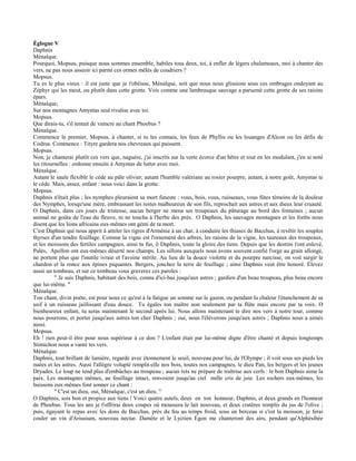 Églogue V
Daphnis
Ménalque.
Pourquoi, Mopsus, puisque nous sommes ensemble, habiles tous deux, toi, à enfler de légers chalumeaux, moi à chanter des
vers, ne pas nous asseoir ici parmi ces ormes mêlés de coudriers ?
Mopsus.
Tu es le plus vieux : il est juste que je t'obéisse, Ménalque, soit que nous nous glissions sous ces ombrages ondoyant au
Zéphyr qui les meut, ou plutôt dans cette grotte. Vois comme une lambrusque sauvage a parsemé cette grotte de ses raisins
épars.
Ménalque;
Sur nos montagnes Amyntas seul rivalise avec toi.
Mopsus.
Que dirais-tu, s'il tentait de vaincre au chant Phoebus ?
Ménalque.
Commence le premier, Mopsus, à chanter, si tu les connais, les feux de Phyllis ou les louanges d'Alcon ou les défis de
Codrus. Commence : Tityre gardera nos chevreaux qui paissent.
Mopsus.
Non, je chanterai plutôt ces vers que, naguère, j'ai inscrits sur la verte écorce d'un hêtre et tout en les modulant, j'en ai noté
les ritournelles : ordonne ensuite à Amyntas de lutter avec moi.
Ménalque.
Autant le saule flexible le cède au pâle olivier, autant l'humble valériane au rosier pourpre, autant, à notre goût, Amyntas te
le cède. Mais, assez, enfant : nous voici dans la grotte.
Mopsus.
Daphnis n'était plus ; les nymphes pleuraient sa mort funeste : vous, bois, vous, ruisseaux, vous fûtes témoins de la douleur
des Nymphes, lorsqu'une mère, embrassant les restes malheureux de son fils, reprochait aux astres et aux dieux leur cruauté.
O Daphnis, dans ces jours de tristesse, aucun berger ne mena ses troupeaux du pâturage au bord des fontaines ; aucun
animal ne goûta de l'eau du fleuve, ni ne toucha à l'herbe des prés. O Daphnis, les sauvages montagnes et les forêts nous
disent que les lions africains eux-mêmes ont gémi de ta mort.
C'est Daphnis qui nous apprit à atteler les tigres d'Arménie à un char, à conduire les thiases de Bacchus, à revêtir les souples
thyrses d'un tendre feuillage. Comme la vigne est l'ornement des arbres, les raisins de la vigne, les taureaux des troupeaux,
et les moissons des fertiles campagnes, ainsi tu fus, ô Daphnis, toute la gloire des tiens. Depuis que les destins t'ont enlevé,
Palès, Apollon ont eux-mêmes déserté nos champs. Les sillons auxquels nous avons souvent confié l'orge au grain allongé,
ne portent plus que l'inutile ivraie et l'avoine stérile. Au lieu de la douce violette et du pourpre narcisse, on voit surgir le
chardon et la ronce aux épines piquantes. Bergers, jonchez la terre de feuillage ; ainsi Daphnis veut être honoré. Élevez
aussi un tombeau, et sur ce tombeau vous graverez ces paroles :
          " Je suis Daphnis, habitant des bois, connu d'ici-bas jusqu'aux astres ; gardien d'un beau troupeau, plus beau encore
que lui-même. "
Ménalque.
Ton chant, divin poète, est pour nous ce qu'est à la fatigue un somme sur le gazon, ou pendant la chaleur l'étanchement de sa
soif à un ruisseau jaillissant d'eau douce. Tu égales ton maître non seulement par ta flûte mais encore par ta voix. O
bienheureux enfant, tu seras maintenant le second après lui. Nous allons maintenant te dire nos vers à notre tour, comme
nous pourrons, et porter jusqu'aux astres ton cher Daphnis ; oui, nous l'élèverons jusqu'aux astres ; Daphnis nous a aimés
aussi.
Mopsus.
Eh ! rien peut-il être pour nous supérieur à ce don ? L'enfant était par lui-même digne d'être chanté et depuis longtemps
Stimichon nous a vanté tes vers.
Ménalque.
Daphnis, tout brillant de lumière, regarde avec étonnement le seuil, nouveau pour lui, de l'Olympe ; il voit sous ses pieds les
nuées et les astres. Aussi l'allègre volupté remplit-elle nos bois, toutes nos campagnes, le dieu Pan, les bergers et les jeunes
Dryades. Le loup ne tend plus d'embûches au troupeau ; aucun rets ne prépare de traîtrise aux cerfs : le bon Daphnis aime la
paix. Les montagnes mêmes, au feuillage intact, renvoient jusqu'au ciel mille cris de joie. Les rochers eux-mêmes, les
buissons eux-mêmes font sonner ce chant :
          " C'est un dieu, oui, Ménalque, c'est un dieu. "
O Daphnis, sois bon et propice aux tiens ! Voici quatre autels, deux en ton honneur, Daphnis, et deux grands en l'honneur
de Phoebus. Tous les ans je t'offrirai deux coupes où moussera le lait nouveau, et deux cratères remplis du jus de l'olive ;
puis, égayant le repas avec les dons de Bacchus, près du feu au temps froid, sous un berceau si c'est la moisson, je ferai
couler un vin d'Ariusium, nouveau nectar. Damète et le Lyctien Égon me chanteront des airs, pendant qu'Alphésibée
 
