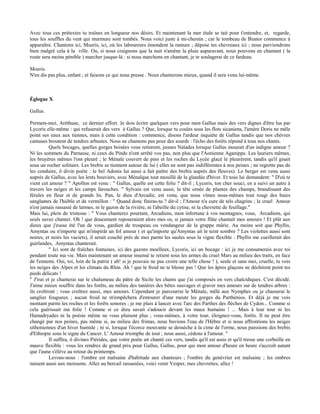 Avec tous ces prétextes tu traînes en longueur nos désirs. Et maintenant la mer étale se tait pour t'entendre, et, regarde,
tous les souffles du vent qui murmure sont tombés. Nous voici juste à mi-chemin ; car le tombeau de Bianor commence à
apparaître. Chantons ici, Moeris, ici, où les laboureurs émondent la ramure ; dépose tes chevreaux ici ; nous parviendrons
bien malgré cela à la ville. Ou, si nous craignons que la nuit n'amène la pluie auparavant, nous pouvons en chantant ( la
route sera moins pénible ) marcher jusque-là : si nous marchons en chantant, je te soulagerai de ce fardeau.

Moeris.
N'en dis pas plus, enfant ; et faisons ce qui nous presse . Nous chanterons mieux, quand il sera venu lui-même.



Églogue X

Gallus.

Permets-moi, Aréthuse, ce dernier effort. Je dois écrire quelques vers pour mon Gallus mais des vers dignes d'être lus par
Lycoris elle-même : qui refuserait des vers à Gallus ? Que, lorsque tu coules sous les flots sicaniens, l'amère Doris ne mêle
point ses eaux aux tiennes, mais à cette condition : commence, disons l'ardeur inquiète de Gallus tandis que nos chèvres
camuses broutent de tendres arbustes. Nous ne chantons pas pour des sourds : l'écho des forêts répond à tous nos chants.
           Quels bocages, quelles gorges boisées vous retinrent, jeunes Naïades lorsque Gallus mourait d'un indigne amour ?
Ni les sommets du Parnasse, ni ceux du Pinde n'ont arrêté vos pas, non plus que l'Aonienne Aganippe. Les lauriers mêmes,
les bruyères mêmes l'ont pleuré ; le Ménale couvert de pins et les roches du Lycée glacé le pleurèrent, tandis qu'il gisait
sous un rocher solitaire. Les brebis se tiennent autour de lui ( elles ne sont pas indifférentes à nos peines ; ne regrette pas de
les conduire, ô divin poète : le bel Adonis lui aussi a fait paître des brebis auprès des fleuves). Le berger est venu aussi
auprès de Gallus, avec les lents bouviers, avec Ménalque tout mouillé de la glandée d'hiver. Et tous lui demandent: " D'où te
vient cet amour ? " Apollon est venu : " Gallus, quelle est cette folie ? dit-il ; Lycoris, ton cher souci, en a suivi un autre à
travers les neiges et les camps farouches. " Sylvain est venu aussi, la tête ornée de plantes des champs, brandissant des
férules en fleur et de grands lis. Pan, le dieu d'Arcadie, est venu, que nous vîmes nous-mêmes tout rougi des baies
sanglantes de l'hièble et de vermillon : " Quand donc finiras-tu ? dit-il ; l'Amour n'a cure de tels chagrins ; le cruel Amour
n'est jamais rassasié de larmes, ni le gazon de la rivière, ni l'abeille du cytise, ni la chevrette de feuillage."
Mais lui, plein de tristesse : " Vous chanterez pourtant, Arcadiens, mon infortune à vos montagnes, vous, Arcadiens, qui
seuls savez chanter. Oh ! que doucement reposeraient alors mes os, si jamais votre flûte chantait mes amours ! Et plût aux
dieux que j'eusse été l'un de vous, gardien de troupeau ou vendangeur de la grappe mûrie. Au moins soit que Phyllis,
Amyntas ou n'importe qui m'inspirât un fol amour ( et qu'importe qu'Amyntas ait le teint sombre ? Les violettes aussi sont
noires, et noirs les vaciets), il serait couché près de moi parmi les saules sous la vigne flexible : Phyllis me cueillerait des
guirlandes, Amyntas chanterait.
           " Ici sont de fraîches fontaines, ici des gazons moelleux, Lycoris, ici un bocage : ici je me consumerais avec toi
pendant toute ma vie. Mais maintenant un amour insensé te retient sous les armes du cruel Mars au milieu des traits, en face
de l'ennemi. Oui, toi, loin de la patrie ( ah! si je pouvais ne pas croire une telle chose ! ), seule et sans moi, cruelle, tu vois
les neiges des Alpes et les climats du Rhin. Ah ! que le froid ne te blesse pas ! Que les âpres glaçons ne déchirent point tes
pieds délicats !
" J'irai et je chanterai sur le chalumeau du pâtre de Sicile les chants que j'ai composés en vers chalcidiques. C'est décidé.
J'aime mieux souffrir dans les forêts, au milieu des tanières des bêtes sauvages et graver mes amours sur de tendres arbres :
ils croîtront ; vous croîtrez aussi, mes amours. Cependant je parcourrai le Ménale, mêlé aux Nymphes ou je chasserai le
sanglier fougueux ; aucun froid ne m'empêchera d'entourer d'une meute les gorges du Parthénios. Et déjà je me vois
montant parmi les roches et les forêts sonores ; je me plais à lancer avec l'arc des Parthes des flèches de Cydon... Comme si
cela guérissait ma folie ! Comme si ce dieu savait s'adoucir devant les maux humains ! ... Mais à leur tour ni les
Hamadryades ni la poésie même ne vous plaisent plus ; vous-mêmes, à votre tour, éloignez-vous, forêts. Il ne peut être
changé par nos peines, pas même si, au milieu des frimas, nous buvions l'eau de l'Hèbre et si nous affrontions les neiges
sithoniennes d'un hiver humide ; ni si, lorsque l'écorce mouvante se dessèche à la cime de l'orme, nous paissions des brebis
d'Ethiopie sous le signe du Cancer. L' Amour triomphe de tout ; nous aussi, cédons à l'amour. "
           Il suffira, ô divines Piérides, que votre poète ait chanté ces vers, tandis qu'il est assis et qu'il tresse une corbeille en
mauve flexible : vous les rendrez de grand prix pour Gallus, Gallus, pour qui mon amour d'heure en heure s'accroît autant
que l'aune s'élève au retour du printemps.
           Levons-nous : l'ombre est malsaine d'habitude aux chanteurs ; l'ombre du genévrier est malsaine ; les ombres
nuisent aussi aux moissons. Allez au bercail rassasiées, voici venir Vesper, mes chevrettes, allez !
 
