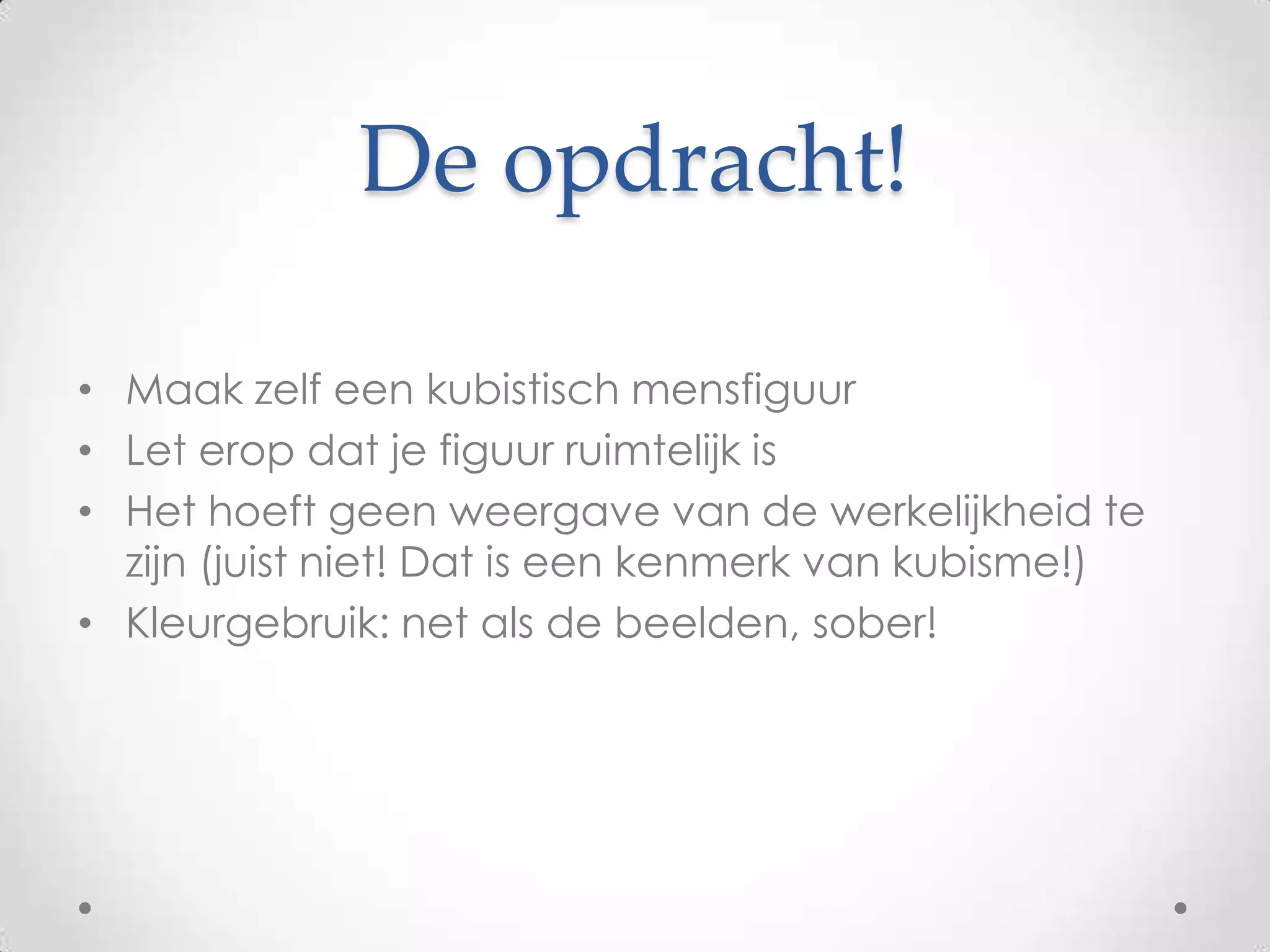De opdracht!

• Maak zelf een kubistisch mensfiguur
• Let erop dat je figuur ruimtelijk is
• Het hoeft geen weergave van de werkelijkheid te
  zijn (juist niet! Dat is een kenmerk van kubisme!)
• Kleurgebruik: net als de beelden, sober!
 