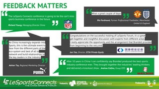 After 10 years in China I can confidently say Branded produced the best sports
industry conference ever. They brought together the industries’ leading thinkers
and delivered a knockout show. Andrew Collins, Group CEO
”“
Congratulations on the successful holding of LeSports Forum, it's a great
get-together and insightful discussion with experts from different areas.
I really appreciate the opportunity and the arrangement that Branded provided
from beginning to the very end.
Jun Yao, Director, GTJA Private Equity
“The LeSports Connects conference is going to be the can’t miss
sports business conference in the future.
Richard Young, Managing Director China
”
“As China increasingly expands into
Sports, this is the ultimate event to
hear from the different parts of the
eco-system and best of all to
network and build relationships to
the key leaders in the industry.
Adrian Toy, Regional Marketing Director
“
“
”
What a great couple of days!
Rio Ferdinand, Former Professional Footballer, Manchester
United & England”
”
FEEDBACK MATTERS
 