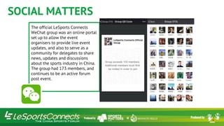 SOCIAL MATTERS
The official LeSports Connects
WeChat group was an online portal
set up to allow the event
organisers to provide live event
updates, and also to serve as a
community for delegates to share
news, updates and discussions
about the sports industry in China.
The group had 173 members, and
continues to be an active forum
post event.
 