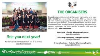 See you next year!
For more event information email one of us or visit:
lesportsconnects.com
THE ORGANISERS
Branded designs, sells, markets and produces high quality, large scale
B2B and B2B2F(an) events in Asia. Founded in 2002 and listed as a top
10 Event Marketing agency by Marketing Magazine, its focus is to add
value to and grow the media, sports and entertainment industries in Asia.
Branded specialises in the organisation, programming and production of
dynamic conferences, live music festivals, academies, and youth fan
events in Asia. www.branded.asia
Jasper Donat – Speaker & Programme Enquiries
jasper@branded.asia
Louisa Berry - Sponsorship & Delegate Enquiries
louisa@branded.asia
Krystyna Kosciuszko - Marketing & Partnership Enquiries
krystyna@branded.asia
 