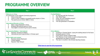 Day 1 Day 2
Welcome to China
An introduction to the LeSports Connects programme
● China to the world
● China in China: building a successful sports empire in China
● The world turns to China: WWE in China
Football Matters
● An interview with Rio Ferdinand
● CSL White Paper
● China: the next footballing empire?
● Football starts at home
● The next generation of footballers
International Brands in China
● Major League Baseball in China
● Bringing international sports to China
● How digital is transforming the sports industry
Sponsorship Matters - International
● Keynote: Fernando de Matos
● International brand opportunities in Chinese sport
China Matters
● Investing in Chinese Sports: Laying the building blocks for the future
● Emerging sports in China
● China sports industry research blast
● The influence of new media on sports entrepreneurship,
development and agency business
● The next 12 months in the Chinese Sporting Industry
Media rights and content
● Keynote: Andrea Radrizzani​
● Content Matters
● Keynote: Peter Kenyon
PROGRAMME OVERVIEW
Click here to see the full programme
 