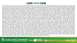 LOOK WHO PLAYED
247 Collective, 5U Sport, Accedo, Accenture, adidas, AEG, AFP Sports, AIA, Alisports, Aser Media, Asia Powerboat Development, Asia Rugby, Asia Sponsorship
News, Asian Distribution Club, Asian Golf Industry Federation, Asian Sponsorship Association, BALLYMPICS, Bao An Daily, Baofeng Sports International, BBC,
Beijing Athletics Association, Beijing Municipal Sports Bureau, Beijing TV, Bird & Bird, BMA China, Bownet Sports, Broadreach Media, Campaign, CASBAA,
Catalyst Media Group, CBN Weekly, Century Sports, CFLD, Cheetah Mobile, China Kendo Organizations Union, China MotorSports Academy, China Sport Leader,
Chinese Ministry of Education, City Football Group, Clipper Ventures, ClubFootball, CSI Sports, CSMG, Culture Group, Dantani Inc Sports, Deloitte, Deltatre,
Dentsu Sports, DFL Sports Enterprises (Bundesliga), Dongguan Daily, Druh Belts and Buckles, Dsports, E.A.S.T. Sports, Edelman, ENSUN, Entourage Sports &
Entertainment, ESAY Sports China, ESL, ESP Properties, ESPN, Euroleague , Falcon and Associates, Fast Track, FC Barcelona, Fenez Media, FIBA, FISE, Focus
Ventures, Fortune Capital, FourFourTwo, Fox Sports, GB, Genius Sports, Global Tickets, GlobalSportsJobs, Golf Online TV, GoPro, Guangdong Sports Channel,
Guangzhou Qiuxun Technology, Guangzhou R&F FC, Haldanes, Havas Media Group, Helios Partners, Hetong Capital, Highsports Media , Hong Kong Cricket
Association, Hong Kong Football Club, Hong Kong Lacrosse Association, Hong Kong Rugby Union, Huafa Group, Huafa Sports, i3 Sports, IMG, imi-spring,
Impact Sponsorship, Infiniti, Infront Sports & Media, International Golf, International Table Tennis Federation, iSportconnect, Jiemian.com, Jing Bao, JMI, Jun Ze
Jun Law Offices, Kaixing Capital, Khaya, Kika Tech, Kontinental Hockey League, KPMG, Kukri Sports, KV International Group, La Estrategia de Chapman,
Lagardère Sports, Lancapital, LeEco, Leishi Tech, LeSports, Lionstar, Liverpool FC, Long Hua Net, Lunacom, Mailman Group, Manchester United, Mass
Participation Asia, MDME, Media Partners Asia, Mission Hills, MLB, Modern Weekly, Monterosa, MSB Concepts, National Business Daily, NBA, Netease Sport,
NFL, Nielsen, Oceans Sports & Entertainment, Olympic Power Sports, ONE Championship, Opto Advisers, Orange Room, PCCW, PGA Tour, Pioneer Sports,
PlayerLayer, PR Newswire, Professional Sports Group, PUMA, Redwood Sports, Right Formula, Riot Games, Ripple Effect Consultancy, Roco Communications,
Roland-Garros French Open, RugbyPass, S2M Group, Schwarzman College, SCMP, SECA World, Shenzhen Business Newspaper, Shenzhen City Newspaper,
Shenzhen Daily, Shenzhen Evening Newspaper, Shenzhen News, Shenzhen Public Channel, Shenzhen Special Zone Daily, Shenzhen West Channel, Sina Sports,
Ski Classics, Sky, SML, Soda Soccer, Sohu Sports, Sponsorium, Sport Singapore, SportBusiness Group, Sportradar, Sports Bank, Sports Money, Sportsman Media,
SportsPro Media, Sqreem, SRG, SRi, SSC Napoli FC, Standard Chartered Bank, Supreme Committee Qatar 2022, SZ Football Coach, T3 International, Tangerine
Partners, Team Wass, TEFox Consulting, Telstra, Tencent Sports, Tennis Australia, The Athletes of HK, The Economic Observer, The Paper, The Royal Hong
Kong Yacht Club, Tiger Sports, Total Sports Asia, Tsunami Sport, TV Sports Markets, UBS, UFC, V Capital, Visa, Vital Force, W Sportsmedia, Wall of Sport, Wall
Street Journal, WARC, We Chat Sports, WeCapital, Weibo Sports, Weisai Sports, WestSummit Capital, Wieden+Kennedy, Withers, World Football Collection,
World Squash Federation, WWE, Xinhua, Yangcheng Evening News, Zebra Media, Zhong An, ZMG Group
LOOK WHO CAME
 