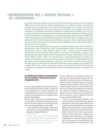 APEC – CADRES EN PME14
–REPRÉSENTATION DES « MONDES SOCIAUX »
DE L’ENTREPRISE–
Un premier élément d’analyse est la façon dont les interviewés parlent de leur entreprise
(PME) mais aussi des GE, en termes d’organisation, de rapports sociaux, de modes de
management et de régulation. Sur le plan méthodologique, si ces points n’ont pas été
évoqués spontanément, nous avons engagé une discussion sur ce thème vers la ﬁn de
l’entretien. Ces éléments éclairent les décisions individuelles en début ou en cours de
parcours professionnel. Ils permettent de mieux comprendre pourquoi un individu postule
et rejoint une PME et ce qui fait qu’il y reste. Faut-il s’étonner que les cadres en PME inter-
viewés développent nombre d’éléments positifs en PME alors qu’ils soulignent plus parti-
culièrement les éléments déplaisants (irritants) perçus (ou vécus) en grande entreprise
que ceux en PME où ils exercent ? Sachant qu’il est difﬁcile pour les cadres d’être juge et
partie à la fois en la matière.
Ces discours nous rappellent qu’on ne peut pas assimiler la PE avec une « GE en miniature »
(Marchesnay, 1993 ; Schumacher, 1973). Ce qui distingue la PME, ce n’est pas tant sa taille
réduite que sa nature même (Munier, 1995, p. 775) – à mesure que les organisations
grandissent, elles passent par des périodes de transition structurelles, qui sont « des
changements de nature plutôt que des changements de degré » (Mintzberg, 1982). Selon
Julien (1994), l’univers « PME » est caractérisé par : une centralisation de la gestion, des
systèmes d’information internes et externes simples et informels, une faible décomposition
des tâches, une stratégie implicite et souvent à court terme, un contact direct avec la
clientèle. Cela nous interpelle sur l’éventuelle difﬁculté perçue à engager une mobilité d’un
« univers PME » à un « univers GE » (et vice versa) – notamment en raison de la nature de
l’expérience accumulée par l’individu que nous présentons dans les deux sous-parties sui-
vantes.
–
LA CRITIQUE DES MODES DE MANAGEMENT
EST PLUS FORTE À L’EGARD DES GE QU’À
L’ÉGARD DES PME
–
Si certains cadres regrettent une évolution profession-
nelle et salariale plus limitée en PME, le manque de
« culture de groupe » et le « manque de temps », c’est
à l’égard des GE qu’ils portent les critiques les plus
acerbes et les plus fréquentes sur les modes de mana-
gement et de régulation.
Certaines PME n’offrent aucune possibilité d’évolu-
tion ascendante. Ces cadres sont conscients que pour
évoluer, il leur faut engager une mobilité externe vers
une autre structure (souvent une autre PME) :
« Parce qu’en PME, c’est vite bloqué. C’est la réalité
des choses. S’il n’y a pas de possibilité d’évolution, je
regardais [à changer d’entreprise]. »
Homme, 50 ans, quitte après 19 ans d’ancienneté
sa première PE pour devenir responsable d’études
dans une PME industrielle de fabrication de pro-
thèses employant moins de 50 salariés.
Près de la moitié de nos interviewés ont obtenu leur
statut de cadre après une mobilité externe vers une
autre PME. Une jeune femme qui a réalisé ainsi une
mobilité externe ascendante (après une première
expérience professionnelle de 3 ans dans une TPE de
9 personnes pour rejoindre un bureau d’étude de 66
personnes) souligne qu’actuellement, elle peut tou-
jours acquérir de nouvelles compétences qui ne se
traduiront sans doute jamais par une évolution de
poste ou de statut – et qu’il lui faudrait alors envisa-
ger une nouvelle mobilité externe :
« Enﬁn ici il n’y a pas beaucoup d’évolution… Sauf
quand on commence comme technicien, après on
peut passer au poste cadre chargé d’affaires. Mais
au poste que j’ai actuellement, à part prendre la
place de mon chef de service, il n’y a pas vraiment
d’évolution. Après je peux acquérir d’autres com-
pétences dans d’autres services, mais je resterai
toujours au même statut. Donc si vraiment on a
de grandes envies d’évolution, on est forcément
obligé de partir. Et cela laisse la place à d’autres,
qui sont plus jeunes et qui sortent d’école ou qui
ont 2-3 ans d’expérience. Donc ﬁnalement, on est
 