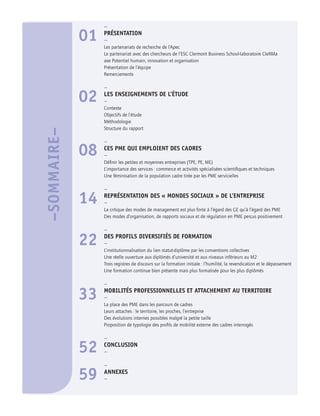 –
01 PRÉSENTATION
–
Les partenariats de recherche de l’Apec
Le partenariat avec des chercheurs de l’ESC Clermont Business School-laboratoire CleRMa
axe Potentiel humain, innovation et organisation
Présentation de l’équipe
Remerciements
–
02 LES ENSEIGNEMENTS DE L’ÉTUDE
–
Contexte
Objectifs de l’étude
Méthodologie
Structure du rapport
–
08 CES PME QUI EMPLOIENT DES CADRES
–
Déﬁnir les petites et moyennes entreprises (TPE, PE, ME)
L’importance des services : commerce et activités spécialisées scientiﬁques et techniques
Une féminisation de la population cadre tirée par les PME servicielles
–
14 REPRÉSENTATION DES « MONDES SOCIAUX » DE L’ENTREPRISE
–
La critique des modes de management est plus forte à l’égard des GE qu’à l’égard des PME
Des modes d’organisation, de rapports sociaux et de régulation en PME perçus positivement
–
22 DES PROFILS DIVERSIFIÉS DE FORMATION
–
L’institutionnalisation du lien statut-diplôme par les conventions collectives
Une réelle ouverture aux diplômés d’université et aux niveaux inférieurs au M2
Trois registres de discours sur la formation initiale : l’humilité, la revendication et le dépassement
Une formation continue bien présente mais plus formalisée pour les plus diplômés
–
33 MOBILITÉS PROFESSIONNELLES ET ATTACHEMENT AU TERRITOIRE
–
La place des PME dans les parcours de cadres
Leurs attaches : le territoire, les proches, l’entreprise
Des évolutions internes possibles malgré la petite taille
Proposition de typologie des proﬁls de mobilité externe des cadres interrogés
–
52 CONCLUSION
–
–
59 ANNEXES
–
–SOMMAIRE–
 