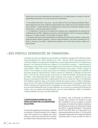 APEC – CADRES EN PME22
Notons donc qu’une part importante des interviewés (4 sur 24 cadres) exerce ou a exercé un rôle de
représentant du personnel. Ce constat suscite trois commentaires :
• il est cohérent avec le fait – peu connu – que les cadres en France sont proportionnellement davan-
tage syndiqués que les autres catégories professionnelles (alors même que leur plus grande proximité
avec la direction – souvent réticente à la représentation du personnel en particulier syndicale, comme
contre-pouvoir – pourrait laisser penser l’inverse) ;
• il va cependant à l’encontre de la littérature qui souligne que la représentation du personnel est
insufﬁsante dans les PME : délégués du personnel, comité d’entreprise, CHSCT, et encore plus délégués
syndicaux (« un désert syndical » selon Sandeau et Lasserre, 2005) ;
• remarquons enﬁn que l’activité représentative est affectée par l’évolution des individus : Xavier cesse
après être devenu directeur logistique ; Sandrine change d’entreprise ; Karl quitte le secrétariat du CE
après la naissance d’un enfant ; Isabelle devient gérante de la Scop (mais continue à siéger aux
prud’hommes).
–DES PROFILS DIVERSIFIÉS DE FORMATION–
La France accorde une importance particulière au diplôme, marqueur d’un élitisme ethno-
centré (Caillaud et al., 2014 ; Bouhia et al., 2011 ; Cézard, 1973). Cela peut être lié à la
rareté des diplômes les plus prisés (ingénieurs et autres grandes écoles) et à l’importance
donnée à la formation initiale par rapport à la formation continue – contrairement à
l’Allemagne, où les études sont moins longues et les formations continues plus répandues
(Duru-Bellat, 2006). En France, le diplôme fonctionne encore pour certains comme un
statut à vie et ﬁgure en bonne place dans les rubriques nécrologiques pour qualiﬁer la
personne disparue (Quézel-Perron, 2012). Comme les relations, le diplôme est discrimi-
nant : il est rare de « partir de rien et de monter en haut de l’échelle, sauf peut-être dans
les PME », selon Dagnaud (2013). Cette remarque nous amène à rappeler que de nom-
breuses conventions collectives conditionnent l’accès au statut de cadre à la détention
d’un diplôme supérieur long. La formation initiale des jeunes cadres en PME se distingue,
par le niveau et le type d’établissement fréquenté (exploitation de l’enquête Génération
2010). L’analyse des représentations du diplôme par les cadres en PME fait ressortir chez
eux une forme d’humilité pour les plus diplômés, ou un discours revendicatif d’attente du
statut, voire un registre de dépassement, pour les moins diplômés. Enﬁn, la formation
continue bénéﬁcie surtout aux plus diplômés.
–
L’INSTITUTIONNALISATION DU LIEN
STATUT-DIPLÔME PAR LES CONVENTIONS
COLLECTIVES
–
Il convient de rappeler que les conventions collectives
ont participé à l’institutionnalisation de la catégorie
cadre. Elles s’appuient sur le diplôme pour classer
l’emploi ou comme seuil d’accueil dans la classiﬁca-
tion, déterminant le statut de cadre ou de non-cadre.
Par exemple : dans la plasturgie, les coefﬁcients
d’entrée cadre précisent une formation de type
Bac +5 (validée ou non par un diplôme, la question
reste posée). Or la mention du diplôme est générale-
ment réservée aux niveaux non cadres selon Caillaud
et al. (2014) : il s’agit des CAP (dans 61 % des grilles),
des BTS et des BEP (dans 43 % des grilles) ou du
baccalauréat professionnel (dans 23 % des grilles).
L’employeur dispose alors d’une marge de manœuvre
importante quant à l’accès au statut de cadre. La
 