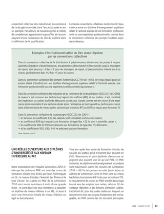 APEC – CADRES EN PME 23
convention collective des industries et du commerce
de la récupération citée dans l’encart ci-après en est
un exemple. Par ailleurs, de nouvelles grilles à critères
de compétences apparaissent aujourd’hui et s’accom-
pagnent d’une modération du rôle du diplôme dans
la déﬁnition de la qualiﬁcation.
Certaines conventions collectives mentionnent l’équi-
valence entre un diplôme d’enseignement supérieur
relatif à l’activité exercée et une formation profession-
nelle ou une expérience professionnelle, comme dans
la convention collective des pompes funèbres expo-
sée ci-dessous.
Exemples d’institutionnalisation du lien statut-diplôme
par les conventions collectives
Dans la convention collective de la distribution à prédominance alimentaire, les postes à respon-
sabilités (directeurs d’établissements, encadrement administratif et fonctionnel jusqu’à managers
de rayon) sont pourvus : à Bac +2 pour les managers de rayon, et par promotion interne ou à un
niveau généralement Bac +4/Bac +5 pour les autres.
Dans la convention collective des pompes funèbres (IDCC-759 de 1996), le niveau requis pour un
emploi classé V (cadre) est « un diplôme d’enseignement supérieur relatif à l’activité exercée, une
formation professionnelle ou une expérience professionnelle équivalente ».
Dans la convention collective des industries et du commerce de la récupération (IDCC-637 de 2009),
le niveau V est commun aux techniciens/agents de maîtrise (AM) et aux cadres ; il est constitué
des ingénieurs ou cadres diplômés débutants ou de ceux classés comme tels en raison d’une expé-
rience professionnelle d’une certaine durée dans l’entreprise en tant qu’AM ou technicien et accé-
dant à des fonctions de niveau cadre, sachant que le niveau BTS ou DUT est requis pour le niveau IV.
Dans la convention collective de la plasturgie (IDCC-292 de 2004) :
• en dessous du coefﬁcient 830, les salariés sont considérés comme non cadres ;
• au coefﬁcient 830 (qui requiert une formation de type Bac +2), ils sont « assimilés cadres » ;
• les coefﬁcients 900 et 910 sont réservés aux formations de type Bac +5 débutants ;
• et les coefﬁcients 920, 930, 940 ne précisent aucune formation.
Source : Caillaud et al. (2014)
–
UNE RÉELLE OUVERTURE AUX DIPLÔMES
D’UNIVERSITÉ ET AUX NIVEAUX
INFÉRIEURS AU M2
–
Notre exploitation de l’enquête Génération 2010 ré-
vèle que les cadres en PME ont suivi des cursus de
formation initiale plus divers que leurs homologues
en GE : le niveau d’études, l’éventail des ﬁlières et le
type d’école. Les cadres en PME de la Génération
2010 sont moins nombreux à sortir d’une grande
école ; ils sont deux fois plus nombreux à posséder
un diplôme de niveau inférieur à un M2, et aussi à
avoir une formation initiale de niveau inférieur ou
égal au baccalauréat.
Trois ans après leur sortie de formation initiale, les
salariés du secteur privé s’insèrent plus souvent en
PME. Néanmoins les plus diplômés d’entre eux re-
joignent plus souvent une GE qu’une PME. En PME
monosite, les diplômés de l’enseignement secondaire
sont majoritaires parmi les recrutés de Génération
2010 – 60 % des jeunes recrutés (non-cadres et
cadres) de Génération 2010 en PME sont au mieux
bacheliers tout comme 68 % de ceux recrutés en TPE.
Le recrutement de jeunes en PME semble davantage
tourné vers des emplois non cadres, celui en GE da-
vantage répondre à des besoins d’emplois cadres.
Ceci étant dit, pour les postes cadres sur lesquels un
recrutement avec peu ou pas d’expérience est envisa-
geable, les PME comme les GE recrutent principale-
 