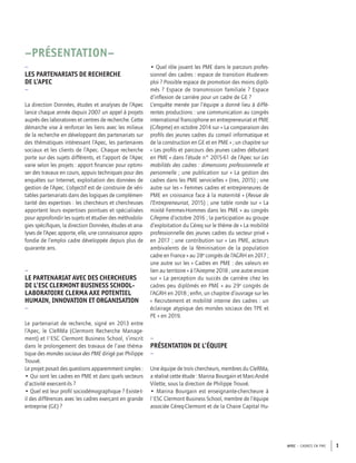 APEC – CADRES EN PME 1
–PRÉSENTATION–
–
LES PARTENARIATS DE RECHERCHE
DE L’APEC
–
La direction Données, études et analyses de l’Apec
lance chaque année depuis 2007 un appel à projets
auprès des laboratoires et centres de recherche. Cette
démarche vise à renforcer les liens avec les milieux
de la recherche en développant des partenariats sur
des thématiques intéressant l’Apec, les partenaires
sociaux et les clients de l’Apec. Chaque recherche
porte sur des sujets différents, et l’apport de l’Apec
varie selon les projets : apport ﬁnancier pour optimi-
ser des travaux en cours, appuis techniques pour des
enquêtes sur Internet, exploitation des données de
gestion de l’Apec. L’objectif est de construire de véri-
tables partenariats dans des logiques de complémen-
tarité des expertises : les chercheurs et chercheuses
apportent leurs expertises pointues et spécialisées
pour approfondir les sujets et étudier des méthodolo-
gies spéciﬁques, la direction Données, études et ana-
lyses de l’Apec apporte, elle, une connaissance appro-
fondie de l’emploi cadre développée depuis plus de
quarante ans.
–
LE PARTENARIAT AVEC DES CHERCHEURS
DE L’ESC CLERMONT BUSINESS SCHOOL-
LABORATOIRE CLERMA AXE POTENTIEL
HUMAIN, INNOVATION ET ORGANISATION
–
Le partenariat de recherche, signé en 2013 entre
l’Apec, le CleRMa (Clermont Recherche Manage-
ment) et l'ESC Clermont Business School, s’inscrit
dans le prolongement des travaux de l’axe théma-
tique des mondes sociaux des PME dirigé par Philippe
Trouvé.
Le projet posait des questions apparemment simples :
• Qui sont les cadres en PME et dans quels secteurs
d’activité exercent-ils ?
• Quel est leur proﬁl sociodémographique ? Existe-t-
il des différences avec les cadres exerçant en grande
entreprise (GE) ?
• Quel rôle jouent les PME dans le parcours profes-
sionnel des cadres : espace de transition étude-em-
ploi ? Possible espace de promotion des moins diplô-
més ? Espace de transmission familiale ? Espace
d’inﬂexion de carrière pour un cadre de GE ?
L’enquête menée par l’équipe a donné lieu à diffé-
rentes productions : une communication au congrès
international francophone en entrepreneuriat et PME
(Cifepme) en octobre 2014 sur « La comparaison des
proﬁls des jeunes cadres du conseil informatique et
de la construction en GE et en PME » ; un chapitre sur
« Les proﬁls et parcours des jeunes cadres débutant
en PME » dans l’étude n° 2015-61 de l’Apec sur Les
mobilités des cadres : dimensions professionnelle et
personnelle ; une publication sur « La gestion des
cadres dans les PME servicielles » (Ires, 2015) ; une
autre sur les « Femmes cadres et entrepreneures de
PME en croissance face à la maternité » (Revue de
l’Entrepreneuriat, 2015) ; une table ronde sur « La
mixité Femmes-Hommes dans les PME » au congrès
Cifepme d’octobre 2016 ; la participation au groupe
d’exploitation du Céreq sur le thème de « La mobilité
professionnelle des jeunes cadres du secteur privé »
en 2017 ; une contribution sur « Les PME, acteurs
ambivalents de la féminisation de la population
cadre en France » au 28e
congrès de l’AGRH en 2017 ;
une autre sur les « Cadres en PME : des valeurs en
lien au territoire » à l’Airepme 2018 ; une autre encore
sur « La perception du succès de carrière chez les
cadres peu diplômés en PME » au 29e
congrès de
l’AGRH en 2018 ; enﬁn, un chapitre d’ouvrage sur les
« Recrutement et mobilité interne des cadres : un
éclairage atypique des mondes sociaux des TPE et
PE » en 2019.
–
PRÉSENTATION DE L’ÉQUIPE
–
Une équipe de trois chercheurs, membres du CleRMa,
a réalisé cette étude : Marina Bourgain et Marc-André
Vilette, sous la direction de Philippe Trouvé.
• Marina Bourgain est enseignante-chercheure à
l'ESC Clermont Business School, membre de l’équipe
associée Céreq-Clermont et de la Chaire Capital Hu-
 