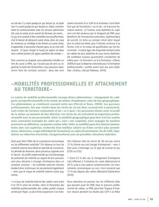 APEC – CADRES EN PME 33
sus de moi il y avait quelqu’un qui faisait ça, et après
moi il y avait quelqu’un qui faisait ça. J’étais constam-
ment en communication avec les services administra-
tifs, avec la vente, et on suivait les factures, les avoirs…
Ce qui m’a conduit à être conseillère aux prud’hommes,
c’est le besoin de découvrir autre chose, donc du coup
les instances ça m’oblige à me former sur autre chose,
à apprendre, à rencontrer d’autres gens, et ça c’est inté-
ressant… Et [pour diriger la Scop] j’ai appris en deux
mois comme jamais j’ai appris pendant des années. »
Pour conclure ce chapitre, sans prétendre à établir un
lien de cause à effet, qui n’aurait pas de sens au re-
gard de la taille de l’échantillon, nous pouvons néan-
moins faire les constats suivants : deux des trois
cadres titulaires d’un CAP et le bachelier n’ont béné-
ﬁcié que de formations « sur le tas » et d’aucune for-
mation externe ; à l’inverse, onze diplômés du supé-
rieur ont été soutenus par le dirigeant de PME pour
bénéﬁcier de formation(s) externe(s), diplômante(s)
de surcroît. En écho au constat initial selon lequel
plus le statut est élevé, plus l’individu continue à se
former, c’est ici le niveau de qualiﬁcation qui est dis-
criminant : à statut égal, des disparités existent entre
les cadres les plus diplômés et ceux moins diplômés.
De nombreux travaux quantitatifs corroborent de
même que « la formation va à la formation » (Perez,
2009) et que la dépense nationale pour la formation
professionnelle « proﬁte avant tout aux plus diplô-
més » (Cahuc, cité par Rabreau, 2016).
–MOBILITÉS PROFESSIONNELLES ET ATTACHEMENT
AU TERRITOIRE–
La notion de mobilité professionnelle recoupe divers phénomènes : changement de caté-
gorie socioprofessionnelle et de statut, de métier, d’employeur, voire de lieu géographique.
Ces phénomènes se combinent souvent entre eux (Perret et Roux, 2004). Les parcours
professionnels, tels que relatés dans les récits de vie (et donc reconstruits a posteriori),
sont riches de facteurs contextuels et du « ce à quoi » les personnes disent avoir accordé
de la valeur au moment de leur décision. Les récits de vie articulent la trajectoire profes-
sionnelle avec la vie personnelle. Ainsi, la mobilité géographique peut être à la fois voulue
mais contrainte (exemple du cadre qui « suit » son conjoint), voire engagée de manière
provisoire ou déﬁnitive, ou pensée comme telle. Enﬁn, la mobilité peut être désirée (mésen-
tente avec son supérieur, recherche d’un meilleur salaire ou d’une carrière plus promet-
teuse, démission, congé individuel de formation) ou subie (licenciement, ﬁn de CDD, liqui-
dation ou réduction d’activité, réorganisations) avec de possibles situations hybrides.
Quel peut être l’effet de la conjoncture économique
sur les différentes mobilités ? On observe un taux de
mobilité externe plus élevé en période de croissance.
En période de récession, deux processus opposés sont
à l’œuvre : les proﬁls expérimentés qui ont davantage
de potentiels de mobilité au regard de leur parcours
sont plus réticents à changer d’entreprise dans un
contexte incertain – les mobilités externes choisies
tendent donc à diminuer, les recrutements également
– alors que le risque de mobilité externe subie aug-
mente.
• Le taux de mobilité externe des cadres varie entre
6 et 10 % selon les années, selon le Panorama des
mobilités professionnelles des cadres publié chaque
année par l’Apec. La plus forte propension à la mobi-
lité s’observe chez les moins de 30 ans (au moins
15 % d’entre eux ont changé d’entreprise) – mais il
faut aussi s’interroger sur le type de contrat en jeu
(CDD ou CDI).
• Dans 52 % des cas, le changement d’entreprise
s’est effectué à l’initiative du cadre (démission) et
20 % suite à une rupture conventionnelle. Les licen-
ciements, économiques ou non, n’ont concerné que
15 % des départs des cadres débutants (Génération
2010).
Nous abordons en premier lieu les différents rôles
que peuvent jouer les PME dans le parcours profes-
sionnel de cadres. La PME peut être l’espace d’inser-
tion réussie pendant les études (du CAP à la thèse
 
