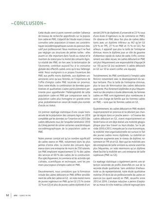 APEC – CADRES EN PME52
–CONCLUSION–
Cette étude vient à point nommé combler l’absence
de travaux de recherche approfondis sur la popula-
tion cadre en PME. L’objectif de l’étude visait à mieux
connaître cette population à travers ses caractéris-
tiques sociodémographiques suivies du parcours édu-
catif puis professionnel. Nous montrons qu’il ne faut
pas négliger ces structures de petites tailles : elles
jouent un rôle important dans l’accès au statut et le
maintien du statut pour la moitié des cotisants Agirc.
La vitalité des PME, en lien avec la tertiarisation de
l’économie, contribue aujourd'hui à la croissance
globale des effectifs cadres ainsi qu’à leur hétérogé-
néité. Nous soulignons à ce propos l’ouverture des
PME aux proﬁls moins diplômés, aux diplômes uni-
versitaires ainsi qu’aux femmes, et l’importance de
l’offre d’emploi cadre PME localisée en province.
Dans notre étude, la combinaison de données quan-
titatives et qualitatives s’avère particulièrement per-
tinente pour appréhender l’hétérogénéité de cette
population cadre en PME par comparaison avec la
population cadre plus homogène en grande entre-
prise, probablement en raison de modes plus normés
d’accès au statut.
Un premier repérage statistique d’une coupe trans-
versale de la population des cotisants Agirc en 2014
complétée par les données sur l’insertion en 2013 des
cadres débutants issus de l’enquête Génération 2010
du Céreq permet de cerner certaines caractéristiques
sociodémographiques de la population cadre en
PME.
Notre premier constat est qu’un nombre signiﬁcatif
de cadres exerce en PME, notamment dans les plus
petites d’entre elles. La moitié des cotisants Agirc
exerce dans une entreprise de moins de 250 salariés.
Les PME emploient respectivement 53 % des cadres
des services et 60 % des cadres de la construction.
Plus spéciﬁquement, le commerce et les activités spé-
cialisées, scientiﬁques et techniques, sont les pre-
miers pourvoyeurs d’emploi cadre en PME.
Deuxièmement, nous constatons que la formation
initiale des cadres débutant en PME diffère sensible-
ment de celle des cadres en GE : on note moitié moins
de jeunes ingénieurs en PME qu’en GE (15 % contre
32 % en GE) et plus de jeunes cadres diplômés d’uni-
versité (39 % de diplômés d’université et 23 % issus
d’une école d’ingénieurs ou de commerce en PME).
On observe en PME deux fois plus de cadres débu-
tants avec un diplôme inférieur au M2 qu’en GE
(29 % en TPE, 27 % en PME et 15 % en GE). Par
ailleurs, il apparaît que plus la taille de l’entreprise
diminue, moins le diplôme joue un rôle de garantie
d’obtention rapide du statut de cadre. Enﬁn, contrai-
rement aux idées reçues, les cadres débutant en PME
ont plus fréquemment une responsabilité d’équipe (4
sur 10) qu’en GE (ou seulement 3 cadres débutant
en GE sur 10 se voient conﬁer une équipe).
Troisièmement, les PME contribuent à l’emploi cadre
féminin notamment avec le développement du sec-
teur tertiaire. Plus la taille de l’entreprise diminue,
plus le taux de féminisation des cadres débutants
augmente. Plus fortement diplômées et plus fréquem-
ment sur des emplois à durée déterminée, les femmes
cadres en PME sont également plus nombreuses à
avoir une charge de famille que les hommes cadres
en PME – voire que les femmes cadres en GE.
Quatrièmement, les cadres débutant en PME résident
majoritairement en province et ne désirent pas chan-
ger de région dans un proche avenir – à l’inverse des
cadres débutant en GE, vivent majoritairement en
Ile-de-France et ont déjà réalisé une mobilité géogra-
phique pour leur travail ou leurs études. Sur la pé-
riode 2010 à 2013, marquée par la crise économique,
la mobilité inter-organisationnelle est surtout le fait
des jeunes cadres moins diplômés. La stabilité en
entreprise augmente avec le niveau de diplôme, no-
tamment en TPE et en GE. Bien que les mobilités vers
des entreprises de taille similaire ou voisine soient les
plus fréquentes, on note néanmoins qu’un diplôme
élevé facilite la mobilité vers une entreprise de taille
supérieure (PME ou GE).
Ce repérage statistique a également permis une sé-
lection raisonnée de proﬁls diversiﬁés en vue de la
seconde étude qualitative. Sans ambition d’exhaus-
tivité ou de représentativité, notre étude qualitative
mobilise 24 récits de vie professionnelle de cadres en
exercice (ou ayant exercé) en PME, recueillis entre
2013 et 2016. L’analyse inductive a permis d’exploi-
ter au mieux le riche matériau collecté regroupé dans
 