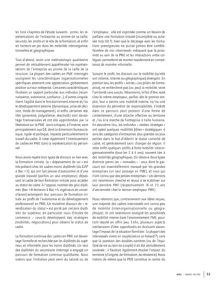 APEC – CADRES EN PME 53
les trois chapitres de l’étude suivants : primo, les re-
présentations de l’entreprise au prisme de sa taille,
secundo, les proﬁls et le rôle de la formation, et enﬁn
les facteurs en jeu dans les mobilités inter-organisa-
tionnelles et géographiques.
Tout d’abord, seule une méthodologie qualitative
permet de véritablement appréhender les représen-
tations de l’entreprise au prisme de la taille de la
structure. La plupart des cadres en PME interrogés
soulignent les caractéristiques organisationnelles
spéciﬁques amenant une appréciation globalement
positive sur leur entreprise. Certaines caractéristiques
illustrent un rapport particulier aux individus (recon-
naissance, autonomie, conﬁance…), d’autres singula-
risent l’agilité dans le fonctionnement interne et/ou
le développement externe (dynamique, prise de déci-
sion, mode de management), et enﬁn, certaines réa-
lités (proximité, polyvalence, réactivité) sont davan-
tage transversales et ont été approfondies par la
littérature sur la PME. Leurs critiques, à l’inverse, vont
principalement aux GE, dont la dimension bureaucra-
tique, rigide et politique, impacte particulièrement le
travail du cadre. À noter également l’investissement
de cadres en PME dans la représentation du person-
nel.
Nous avons repéré trois types de discours en lien avec
la formation initiale. Le « dépassement de soi » est
très présent chez les cadres moins diplômés (du CAP
à Bac +3), qui ont fait preuve d’autonomie et d’une
grande loyauté (parfois un seul employeur), dépas-
sant le cadre de leur formation initiale pour accéder
au statut de cadre. À l’opposé, nombre des plus diplô-
més (Bac +8 docteurs à Bac +5 ingénieurs et univer-
sitaires) estompent leur parcours de formation ini-
tiale au proﬁt de l’autonomie et du développement
professionnel en PME. Un troisième discours de « re-
vendication du statut » est porté par certains diplô-
més du supérieur, en particulier issus d’écoles de
commerce – ceux-là développent des stratégies
(mobilités, négociations) pour obtenir le statut de
cadre.
La formation continue des cadres en PME est davan-
tage formelle et recherchée par les diplômés du supé-
rieur, et informelle pour les moins diplômés. Un seul
des diplômés du secondaire interrogé a engagé un
parcours de formation continue qualiﬁante. Nous
notons que l’initiative peut venir du salarié ou de
l’employeur ; elle est exprimée comme un besoin de
parfaire une formation initiale (incomplète ou ache-
vée trop tôt ?), bien que le décalage avec les forma-
tions prestigieuses ne puisse jamais être comblé.
Nombre de nos interviewés indiquent que la proxi-
mité au sein de la PME et les interactions entre col-
lègues permettent de monter rapidement en compé-
tence de manière informelle.
Suivant le proﬁl, les discours sur la mobilité (qu’elle
soit externe, interne ou géographique) divergent. En
premier lieu, les proﬁls « ancrés » (ou piliers de l’entre-
prise), ne recherchent pas (ou peu) la mobilité, voire
l’ont tenté sans succès. Néanmoins, le fait d’être resté
chez le même employeur, parfois dès le premier em-
ploi, leur a permis une mobilité interne, et/ou une
extension du périmètre de responsabilités. L’intérêt
dans ce parcours peut provenir d’une forme de
contentement, d’une attache affective au territoire
et /ou à la marche de l’entreprise à taille humaine.
En deuxième lieu, les individus « stables stratèges »
ont opéré quelques mobilités (dites « stratégiques »)
vers des catégories d’entreprises plus grandes ou plus
petites dans le but d’obtenir le statut convoité de
cadre, et généralement sans changer de région. Il
reste enﬁn quelques proﬁls à forte mobilité inter-or-
ganisationnelle (tous les 2 à 4 ans), souvent liée à
des mobilités géographiques. On observe deux types
distincts parmi ces « nomades » : ceux dont le par-
cours est essentiellement marqué par les grandes
entreprises (un seul passage en PME), et ceux qui
n’ont connu que des petites entreprises – ces derniers
ont néanmoins cherché et réussi à se stabiliser sur
leur dernière PME (respectivement 16 et 23 ans
d’ancienneté chez le dernier employeur PME).
Nous retenons que, contrairement aux idées reçues,
une majorité des cadres interviewés ont connu peu
de mobilité (inter-organisationnelle ou géogra-
phique). Ils ont néanmoins souligné les possibilités
de mobilité interne dans l’environnement PME, pour-
tant réputé en offrir peu. Enﬁn, plusieurs aspects
mériteraient d’être approfondis en évaluant davan-
tage l’impact de la situation familiale : la plupart des
interviewés vivent en couple (est-ce un hasard ?), sans
que la question des doubles carrières (ou de l’équi-
libre de vie au sein du couple) n’ait été véritablement
soulevée ; il faudrait également étudier l’impact du
territoire (d’origine, de formation, de résidence). Nous
notons de même que la PME constitue le centre du
 