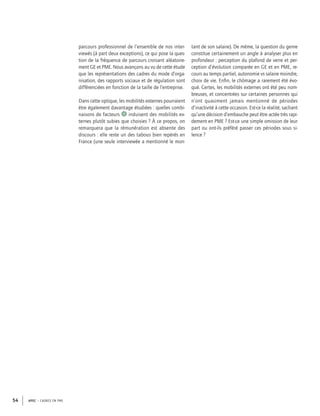 APEC – CADRES EN PME54
parcours professionnel de l’ensemble de nos inter-
viewés (à part deux exceptions), ce qui pose la ques-
tion de la fréquence de parcours croisant aléatoire-
ment GE et PME. Nous avançons au vu de cette étude
que les représentations des cadres du mode d’orga-
nisation, des rapports sociaux et de régulation sont
différenciées en fonction de la taille de l’entreprise.
Dans cette optique, les mobilités externes pourraient
être également davantage étudiées : quelles combi-
naisons de facteurs 8 induisent des mobilités ex-
ternes plutôt subies que choisies ? À ce propos, on
remarquera que la rémunération est absente des
discours : elle reste un des tabous bien repérés en
France (une seule interviewée a mentionné le mon-
tant de son salaire). De même, la question du genre
constitue certainement un angle à analyser plus en
profondeur : perception du plafond de verre et per-
ception d’évolution comparée en GE et en PME, re-
cours au temps partiel, autonomie vs salaire moindre,
choix de vie. Enﬁn, le chômage a rarement été évo-
qué. Certes, les mobilités externes ont été peu nom-
breuses, et concentrées sur certaines personnes qui
n’ont quasiment jamais mentionné de périodes
d’inactivité à cette occasion. Est-ce la réalité, sachant
qu’une décision d’embauche peut être actée très rapi-
dement en PME ? Est-ce une simple omission de leur
part ou ont-ils préféré passer ces périodes sous si-
lence ?
 