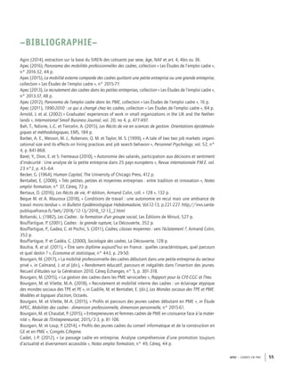 APEC – CADRES EN PME 55
Agirc (2014), extraction sur la base du SIREN des cotisants par sexe, âge, NAF et art. 4, 4bis ou 36.
Apec (2016), Panorama des mobilités professionnelles des cadres, collection « Les Études de l’emploi cadre »,
n° 2016-32, 44 p.
Apec (2015), La mobilité externe comparée des cadres quittant une petite entreprise ou une grande entreprise,
collection « Les Études de l’emploi cadre », n° 2015-77.
Apec (2013), Le recrutement des cadres dans les petites entreprises, collection « Les Études de l’emploi cadre »,
n° 2013-37, 48 p.
Apec (2012), Panorama de l’emploi cadre dans les PME, collection « Les Études de l’emploi cadre », 16 p.
Apec (2011), 1990-2010 : ce qui a changé chez les cadres, collection « Les Études de l’emploi cadre », 84 p.
Arnold, J. et al. (2002) « Graduates’ experiences of work in small organizations in the UK and the Nether-
lands », International Small Business Journal, vol. 20, no 4, p. 477-497.
Bah, T., Ndione, L.-C. et Tiercelin, A. (2015), Les Récits de vie en sciences de gestion. Orientations épistémolo-
giques et méthodologiques, EMS, 184 p.
Barber, A. E., Wesson, M. J., Roberson, Q. M. et Taylor, M. S. (1999), « A tale of two two job markets: organi-
zational size and its effects on hiring practices and job search behavior », Personnel Psychology, vol. 52, n°
4, p. 841-868.
Barel, Y., Dion, E. et S. Fremeaux (2010), « Autonomie des salariés, participation aux décisions et sentiment
d’insécurité : Une analyse de la petite entreprise dans 25 pays européens », Revue internationale P.M.E. vol.
23 n°2, p. 43–64.
Becker, G. (1964), Human Capital, The University of Chicago Press, 412 p.
Bentabet, E. (2008), « Très petites, petites et moyennes entreprises : entre tradition et innovation », Notes
emploi formation, n° 37, Céreq, 72 p.
Bertaux, D. (2016), Les Récits de vie, 4e
édition, Armand Colin, coll. « 128 », 132 p.
Beque M. et A. Mauroux (2018), « Conditions de travail : une autonomie en recul mais une ambiance de
travail moins tendue ». in Bulletin Epidémiologique Hebdomadaire, Vol.12-13, p.221-227. http://invs.sante-
publiquefrance.fr/beh/2018/12-13/2018_12-13_2.html
Boltanski, L. (1982), Les Cadres : la formation d’un groupe social, Les Éditions de Minuit, 527 p.
Bouffartigue, P. (2001), Cadres : la grande rupture, La Découverte, 352 p.
Bouffartigue, P., Gadea, C. et Pochic, S. (2011), Cadres, classes moyennes : vers l’éclatement ?, Armand Colin,
352 p.
Bouffartigue, P. et Gadéa, C. (2000), Sociologie des cadres, La Découverte, 128 p.
Bouhia, R. et al. (2011), « Être sans diplôme aujourd’hui en France : quelles caractéristiques, quel parcours
et quel destin ? », Économie et statistique, n° 443, p. 29-50.
Bourgain, M. (2017), « La mobilité professionnelle des cadres débutant dans une petite entreprise du secteur
privé », in Calmand, J. et al (dir.), « Rendement éducatif, parcours et inégalités dans l’insertion des jeunes.
Recueil d’études sur la Génération 2010, Céreq Échanges, n° 5, p. 301-318.
Bourgain, M. (2015), « La gestion des cadres dans les PME servicielles », Rapport pour la CFE-CGC et l’Ires.
Bourgain, M. et Vilette, M.-A. (2018), « Recrutement et mobilité interne des cadres : un éclairage atypique
des mondes sociaux des TPE et PE », in Gadille, M. et Bentabet, E. (dir.), Les Mondes sociaux des TPE et PME.
Modèles et logiques d’action, Octarès.
Bourgain, M. et Vilette, M.-A. (2015), « Proﬁls et parcours des jeunes cadres débutant en PME », in Étude
APEC, Mobilités des cadres : dimension professionnelle, dimension personnelle, n° 2015-61.
Bourgain, M. et Chaudat, P. (2015), « Entrepreneures et femmes cadres de PME en croissance face à la mater-
nité », Revue de l’Entrepreneuriat, 2015/2-3, p. 81-106.
Bourgain, M. et Loup, P. (2014), « Proﬁls des jeunes cadres du conseil informatique et de la construction en
GE et en PME », Congrès Cifepme.
Cadet, J.-P. (2012), « Le passage cadre en entreprise. Analyse compréhensive d’une promotion toujours
d’actualité et diversement accessible », Notes emploi formation, n° 49, Céreq, 44 p.
–BIBLIOGRAPHIE–
 