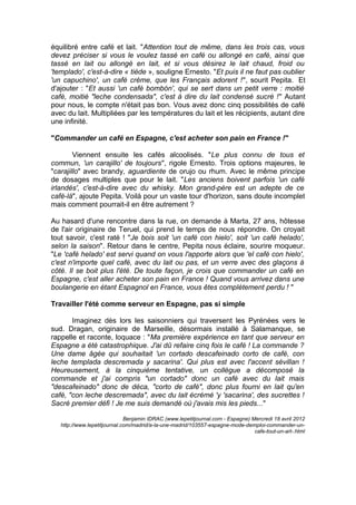 équilibré entre café et lait. "Attention tout de même, dans les trois cas, vous
devez préciser si vous le voulez tassé en café ou allongé en café, ainsi que
tassé en lait ou allongé en lait, et si vous désirez le lait chaud, froid ou
'templado', c'est-à-dire « tiède », souligne Ernesto. "Et puis il ne faut pas oublier
'un capuchino', un café crème, que les Français adorent !", sourit Pepita. Et
d'ajouter : "Et aussi 'un café bombón', qui se sert dans un petit verre : moitié
café, moitié "leche condensada", c'est à dire du lait condensé sucré !" Autant
pour nous, le compte n'était pas bon. Vous avez donc cinq possibilités de café
avec du lait. Multipliées par les températures du lait et les récipients, autant dire
une infinité.
"Commander un café en Espagne, c'est acheter son pain en France !"
Viennent ensuite les cafés alcoolisés. "Le plus connu de tous et
commun, 'un carajillo' de toujours", rigole Ernesto. Trois options majeures, le
"carajillo" avec brandy, aguardiente de orujo ou rhum. Avec le même principe
de dosages multiples que pour le lait. "Les anciens boivent parfois 'un café
irlandés', c'est-à-dire avec du whisky. Mon grand-père est un adepte de ce
café-là", ajoute Pepita. Voilà pour un vaste tour d'horizon, sans doute incomplet
mais comment pourrait-il en être autrement ?
Au hasard d'une rencontre dans la rue, on demande à Marta, 27 ans, hôtesse
de l'air originaire de Teruel, qui prend le temps de nous répondre. On croyait
tout savoir, c'est raté ! "Je bois soit 'un café con hielo', soit 'un café helado',
selon la saison". Retour dans le centre, Pepita nous éclaire, sourire moqueur.
"Le 'café helado' est servi quand on vous l'apporte alors que 'el café con hielo',
c'est n'importe quel café, avec du lait ou pas, et un verre avec des glaçons à
côté. Il se boit plus l'été. De toute façon, je crois que commander un café en
Espagne, c'est aller acheter son pain en France ! Quand vous arrivez dans une
boulangerie en étant Espagnol en France, vous êtes complètement perdu ! "
Travailler l'été comme serveur en Espagne, pas si simple
Imaginez dès lors les saisonniers qui traversent les Pyrénées vers le
sud. Dragan, originaire de Marseille, désormais installé à Salamanque, se
rappelle et raconte, loquace : "Ma première expérience en tant que serveur en
Espagne a été catastrophique. J'ai dû refaire cinq fois le café ! La commande ?
Une dame âgée qui souhaitait 'un cortado descafeinado corto de café, con
leche templada descremada y sacarina'. Qui plus est avec l'accent sévillan !
Heureusement, à la cinquième tentative, un collègue a décomposé la
commande et j'ai compris "un cortado" donc un café avec du lait mais
"descafeinado" donc de déca, "corto de café", donc plus fourni en lait qu'en
café, "con leche descremada", avec du lait écrémé 'y 'sacarina', des sucrettes !
Sacré premier défi ! Je me suis demandé où j'avais mis les pieds..."
Benjamin IDRAC (www.lepetitjournal.com - Espagne) Mercredi 18 avril 2012
http://www.lepetitjournal.com/madrid/a-la-une-madrid/103557-espagne-mode-demploi-commander-un-
cafe-tout-un-art-.html
 
