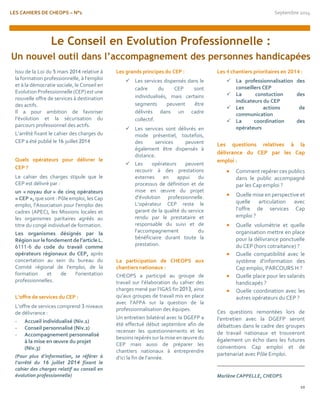 LES CAHIERS DE CHEOPS – N°1 Septembre 2014 
10 
Issu de la Loi du 5 mars 2014 relative à la formation professionnelle, à l’emploi et à la démocratie sociale, le Conseil en Evolution Professionnelle (CEP) est une nouvelle offre de services à destination des actifs. 
Il a pour ambition de favoriser l’évolution et la sécurisation du parcours professionnel des actifs. 
L’arrêté fixant le cahier des charges du CEP a été publié le 16 juillet 2014 
Quels opérateurs pour délivrer le CEP ? 
Le cahier des charges stipule que le CEP est délivré par : 
un « noyau dur » de cinq opérateurs « CEP », que sont : Pôle emploi, les Cap emploi, l'Association pour l'emploi des cadres (APEC), les Missions locales et les organismes paritaires agréés au titre du congé individuel de formation. 
Les organismes désignés par la Région sur le fondement de l’article L. 6111-6 du code du travail comme opérateurs régionaux du CEP, après concertation au sein du bureau du Comité régional de l'emploi, de la formation et de l'orientation professionnelles. 
L’offre de services du CEP : 
L’offre de services comprend 3 niveaux de délivrance : 
- Accueil individualisé (Niv.1) 
- Conseil personnalisé (Niv.2) 
- Accompagnement personnalisé à la mise en oeuvre du projet (Niv.3) 
(Pour plus d’information, se référer à l’arrêté du 16 juillet 2014 fixant le cahier des charges relatif au conseil en évolution professionnelle) 
Les grands principes du CEP : 
 Les services dispensés dans le cadre du CEP sont individualisés, mais certains segments peuvent être délivrés dans un cadre collectif. 
 Les services sont délivrés en mode présentiel, toutefois, des services peuvent également être dispensés à distance. 
 Les opérateurs peuvent recourir à des prestations externes en appui du processus de définition et de mise en oeuvre du projet d'évolution professionnelle. L’opérateur CEP reste le garant de la qualité du service rendu par le prestataire et responsable du suivi et de l’accompagnement du bénéficiaire durant toute la prestation. 
La participation de CHEOPS aux chantiers nationaux : 
CHEOPS a participé au groupe de travail sur l’élaboration du cahier des charges mené par l’IGAS fin 2013, ainsi qu’aux groupes de travail mis en place avec l’AFPA sur la question de la professionnalisation des équipes. 
Un entretien bilatéral avec la DGEFP a été effectué début septembre afin de recenser les questionnements et les besoins repérés sur la mise en oeuvre du CEP mais aussi de préparer les chantiers nationaux à entreprendre d’ici la fin de l’année. 
Les 4 chantiers prioritaires en 2014 : 
 La professionnalisation des conseillers CEP 
 La constuction des indicateurs du CEP 
 Les actions de communication 
 La coordination des opérateurs 
Les questions relatives à la délivrance du CEP par les Cap emploi : 
 Comment repérer ces publics dans le public accompagné par les Cap emploi ? 
 Quelle mise en perspective et quelle articulation avec l’offre de services Cap emploi ? 
 Quelle volumétrie et quelle organisation mettre en place pour la délivrance ponctuelle du CEP (hors cotraitance) ? 
 Quelle compatibilité avec le système d’information des Cap emploi, PARCOURS H ? 
 Quelle place pour les salariés handicapés ? 
 Quelle coordination avec les autres opérateurs du CEP ? 
Ces questions remontées lors de l’entretien avec la DGEFP seront débattues dans le cadre des groupes de travail nationaux et trouveront également un écho dans les futures conventions Cap emploi et de partenariat avec Pôle Emploi. 
Marlène CAPPELLE, CHEOPS 
Le Conseil en Evolution Professionnelle : 
Un nouvel outil dans l’accompagnement des personnes handicapées 
 