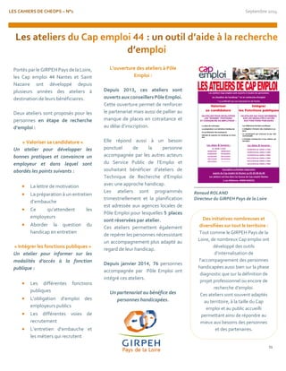 LES CAHIERS DE CHEOPS – N°1 Septembre 2014 
11 
Portés par le GIRPEH Pays de la Loire, les Cap emploi 44 Nantes et Saint Nazaire ont développé depuis plusieurs années des ateliers à destination de leurs bénéficiaires. 
Deux ateliers sont proposés pour les personnes en étape de recherche d’emploi : 
« Valoriser sa candidature » 
Un atelier pour développer les bonnes pratiques et convaincre un employeur et dans lequel sont abordés les points suivants : 
 La lettre de motivation 
 La préparation à un entretien d’embauche 
 Ce qu’attendent les employeurs 
 Aborder la question du handicap en entretien 
« Intégrer les fonctions publiques » 
Un atelier pour informer sur les modalités d’accès à la fonction publique : 
 Les différentes fonctions publiques 
 L’obligation d’emploi des employeurs publics 
 Les différentes voies de recrutement 
 L’entretien d’embauche et les métiers qui recrutent 
L’ouverture des ateliers à Pôle Emploi : 
Depuis 2013, ces ateliers sont ouverts aux conseillers Pôle Emploi. 
Cette ouverture permet de renforcer le partenariat mais aussi de pallier au manque de places en cotraitance et au délai d’inscription. 
Elle répond aussi à un besoin ponctuel de la personne accompagnée par les autres acteurs du Service Public de l’Emploi et souhaitant bénéficier d’ateliers de Technique de Recherche d’Emploi avec une approche handicap. 
Les ateliers sont programmés trimestriellement et la planification est adressée aux agences locales de Pôle Emploi pour lesquelles 5 places sont réservées par atelier. 
Ces ateliers permettent également de repérer les personnes nécessistant un accompagnement plus adapté au regard de leur handicap. 
Depuis janvier 2014, 76 personnes accompagnée par Pôle Emploi ont intégré ces ateliers. 
Un partenariat au bénéfice des personnes handicapées. 
Renaud ROLAND 
Directeur du GIRPEH Pays de la Loire 
Des initiatives nombreuses et diversifiées sur tout le territoire : 
Tout comme le GIRPEH Pays de la Loire, de nombreux Cap emploi ont développé des outils d’internalisation de l’accompagnement des personnes handicapées aussi bien sur la phase diagnostic que sur la définition de projet professionnel ou encore de recherche d’emploi. 
Ces ateliers sont souvent adaptés au territoire, à la taille du Cap emploi et au public accueilli permettant ainsi de répondre au mieux aux besoins des personnes et des partenaires.  