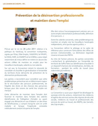 LES CAHIERS DE CHEOPS – N°1 Septembre 2014 
12 
Prévue par la Loi du 28 juillet 2011 relative à la politique du handicap, la convention multipartite, signée par l’Etat, Pôle Emploi, l’AGEFIPH, le FIPHFP, la CNSA, l’ARF, la CNAMTS et la CCMSA, a pour objet notamment de mieux définir et mettre en oeuvre des actions ciblées de maintien en emploi pour les travailleurs handicapés, salariés ou non salariés. 
Sur cet axe, la Convention retient la nécessité de consolider et d’outiller la généralisation à l’ensemble du territoire d’une démarche de prévention de la désinsertion professionnelle. 
Les parties « s’accordent pour considérer que cette problématique préventive est un déterminant majeur de la sécurisation des parcours professionnels, de l’égalité des droits et des chances des personnes lorsque pour des raisons de santé leur emploi est menacé. 
Cette démarche de maintien dans l’emploi doit favoriser le maintien dans l’emploi des salariés (bénéficiaires de l’obligation d’emploi ou ayant engagé une démarche en vue d’obtenir un des titres de bénéficiaires), y compris lorsqu’ils sont en arrêt maladie et lorsque l’inaptitude constatée médicalement conduit à la perte de l’emploi. 
Elle doit inclure l’accompagnement précoce vers un autre emploi (réorientation professionnelle, définition d’un parcours…) 
Outre les salariés concernés, cette problématique du maintien en emploi vise les travailleurs handicapés indépendants, ainsi que les agents publics. » 
La Convention définit le pilotage et le cadre de référence pour construire l’articulation des offres de services institutionnelles. La déclinaison régionale s’exerce à travers les PRITH. 
Au titre de l’action précoce, les parties concernées « recherchent la généralisation sur l’ensemble du territoire de l’offre faite aux bénéficiaires d’accéder à un dispositif d’actions de remobilisation, de bilan, de formation… pendant les arrêts de travail (sous indemnités journalières). » 
La Convention a aussi pour objectif de développer la synergie entre les acteurs, notamment les médecins et agents des services sociaux des régimes de sécurité sociale, médecins du travail et professionnels des services de santé au travail, des MDPH, des Sameth, des Cap emploi… 
 
